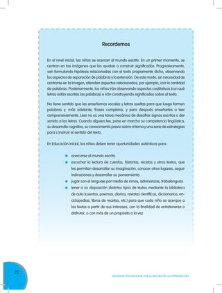 22
MOVILIZACIÓN NACIONAL POR LA MEJORA DE LOS APRENDIZAJES
Recordemos
En el nivel inicial, los niños se acercan al mundo escrito. En un primer momento, se
centran en las imágenes que los ayudan a construir significados. Progresivamente,
van formulando hipótesis relacionadas con el texto propiamente dicho, observando
los aspectos de separación de palabras y la extensión. De este modo, sin necesidad de
centrarse en la imagen, atienden aspectos relacionados, por ejemplo, con la cantidad
de palabras. Posteriormente, los niños irán observando aspectos cualitativos (con qué
letras están escritas las palabras) e irán construyendo significados sobre el texto.
No tiene sentido que les enseñemos vocales y letras sueltas para que luego formen
palabras y, más adelante, frases completas, y para después enseñarles a leer
comprensivamente. Leer no es una tarea mecánica de descifrar signos escritos o dar
sonido a las letras. Cuando alguien lee, pone en marcha su competencia lingüística,
su desarrollo cognitivo, su conocimiento previo sobre el tema y una serie de estrategias
para construir el sentido del texto.
En Educación Inicial, los niños deben tener oportunidades auténticas para:
	acercarse al mundo escrito.
	 escuchar la lectura de cuentos, historias, recetas y otros textos, que
les permitan desarrollar su imaginación, conocer otros lugares, seguir
indicaciones y desarrollar su pensamiento.
	 jugar con el lenguaje por medio de rimas, adivinanzas, trabalenguas.
	 tener a su disposición distintos tipos de textos mediante la biblioteca
de aula (cuentos, poemas, diarios, revistas científicas, diccionarios, en-
ciclopedias, libros de recetas, etc.) para que cada niño se acerque a
los textos a partir de sus intereses, con la finalidad de entretenerse o
disfrutar, o con más de un propósito a la vez.
 