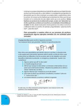28
MOVILIZACIÓN NACIONAL POR LA MEJORA DE LOS APRENDIZAJES
construye sus propias interpretaciones tratando de explicarse ese objeto llamado
escritura que forma parte de su vida cotidiana. La investigación psicogenética ha
demostrado que los niños construyen sus propias ideas y explicaciones sobre
la escritura. Se conocen ya las hipótesis que se plantean los niños y por las que
transitan en la construcción de este objeto social que es la escritura. Dichas
hipótesis son producto de una elaboración propia, es decir, son “deducidas” por
el niño a partir de su contacto con la escritura y no enseñadas ni transmitidas por
el adulto. Por ello, desde la educación inicial ayudamos a los niños a comunicar
y reflexionar sobre sus escritos. Por ejemplo, preguntándoles: "¿Qué has escrito
acá?", "¿Qué dice aquí?".
Para acompañar a nuestros niños en sus procesos de escritura,
presentamos algunos ejemplos extraídos de una actividad sobre
animales3
:
3
	 Castedo, M., Molinari, C., Siro, A., Torres, M. (2001). Propuestas para el aula. Material para el docente.
	 Lengua. Nivel Inicial. Buenos Aires, MECT.
Un grupo de niños quiere escribir el siguiente enunciado:
"Las mariposas tienen ojos grandotes". Realizan la siguiente producción:
En este caso, los niños avanzaron porque lograron usar marcas mucho más
próximas a las verdaderas letras.
Estos niños usan pseudoletras que intentan ubicar en una línea. La docente invita
a otro equipo para intercambiar opiniones sobre lo escrito; se trata de niños cuyas
producciones son diferentes a las de sus pares, pero no tan alejadas como para
descalificar totalmente lo producido. La consigna es, simplemente, "ayudar a los
compañeros".
	 Algunos opinan que allí "no dice nada".
	 La maestra pregunta por qué.
	 Afirman que "porque no tiene letras" y comienzan a intercambiar con sus
pares acerca del trazado de letras. Muestran las palabras de un afiche e
indican "dónde dice con letras... ".
	 Algunos informan que "mariposa es con la de martes".
	 Otros traen los libros que estuvieron consultando y muestran "cuál es la
T", "cuál es la de 'ojos'...''.
	 Los autores reinician su escritura y realizan la siguiente:
 