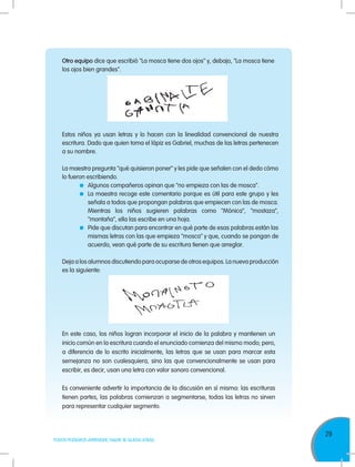 29
TODOS PODEMOS APRENDER, NADIE SE QUEDA ATRÁS
Otro equipo dice que escribió "La mosca tiene dos ojos" y, debajo, "La mosca tiene
los ojos bien grandes".
En este caso, los niños logran incorporar el inicio de la palabra y mantienen un
inicio común en la escritura cuando el enunciado comienza del mismo modo; pero,
a diferencia de lo escrito inicialmente, las letras que se usan para marcar esta
semejanza no son cualesquiera, sino las que convencionalmente se usan para
escribir, es decir, usan una letra con valor sonoro convencional.
Es conveniente advertir la importancia de la discusión en sí misma: las escrituras
tienen partes, las palabras comienzan a segmentarse, todas las letras no sirven
para representar cualquier segmento.
Estos niños ya usan letras y lo hacen con la linealidad convencional de nuestra
escritura. Dado que quien toma el lápiz es Gabriel, muchas de las letras pertenecen
a su nombre.
La maestra pregunta "qué quisieron poner" y les pide que señalen con el dedo cómo
lo fueron escribiendo.
	 Algunos compañeros opinan que "no empieza con las de mosca".
	 La maestra recoge este comentario porque es útil para este grupo y les
señala a todos que propongan palabras que empiecen con las de mosca.
	 Mientras los niños sugieren palabras como "Mónica", "mostaza",
"montaña", ella las escribe en una hoja.
	 Pide que discutan para encontrar en qué parte de esas palabras están las
mismas letras con las que empieza "mosca" y que, cuando se pongan de
acuerdo, vean qué parte de su escritura tienen que arreglar.
Deja a los alumnos discutiendo para ocuparse de otros equipos. La nueva producción
es la siguiente:
 