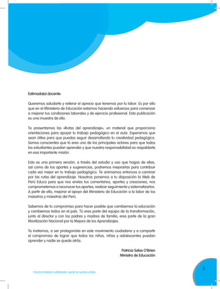 3
TODOS PODEMOS APRENDER, NADIE SE QUEDA ATRÁS
Estimada(o) docente:
Queremos saludarte y reiterar el aprecio que tenemos por tu labor. Es por ello
que en el Ministerio de Educación estamos haciendo esfuerzos para comenzar
a mejorar tus condiciones laborales y de ejercicio profesional. Esta publicación
es una muestra de ello.
Te presentamos las «Rutas del aprendizaje», un material que proporciona
orientaciones para apoyar tu trabajo pedagógico en el aula. Esperamos que
sean útiles para que puedas seguir desarrollando tu creatividad pedagógica.
Somos conscientes que tú eres uno de los principales actores para que todos
los estudiantes puedan aprender y que nuestra responsabilidad es respaldarte
en esa importante misión.
Esta es una primera versión, a través del estudio y uso que hagas de ellas,
así como de tus aportes y sugerencias, podremos mejorarlas para contribuir
cada vez mejor en tu trabajo pedagógico. Te animamos entonces a caminar
por las rutas del aprendizaje. Nosotros ponemos a tu disposición la Web de
Perú Educa para que nos envíes tus comentarios, aportes y creaciones; nos
comprometemos a reconocer tus aportes, realizar seguimiento y sistematizarlos.
A partir de ello, mejorar el apoyo del Ministerio de Educación a la labor de los
maestros y maestras del Perú.
Sabemos de tu compromiso para hacer posible que cambiemos la educación
y cambiemos todos en el país. Tú eres parte del equipo de la transformación,
junto al director y con los padres y madres de familia, eres parte de la gran
Movilización Nacional por la Mejora de los Aprendizajes.
Te invitamos, a ser protagonista en este movimiento ciudadano y a compartir
el compromiso de lograr que todos los niños, niñas y adolescentes puedan
aprender y nadie se quede atrás.
Patricia Salas O’Brien
Ministra de Educación
 