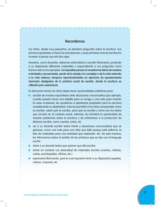 31
TODOS PODEMOS APRENDER, NADIE SE QUEDA ATRÁS
Recordemos
Los niños, desde muy pequeños, se plantean preguntas sobre la escritura. Sus
primeros garabatos o trazos los entusiasman, y esas primeras marcas escritas los
mueven a pensar que ahí dice algo.
Nosotros, como docentes, debemos estimularlos a escribir libremente, poniendo
a su disposición diferentes materiales y respondiendo a sus preguntas como
hemos visto en los ejemplos. Es imposible pensar en enseñar las letras de manera
controlada y secuenciada, yendo de lo simple a lo complejo o de lo más reducido
a lo más extenso; tampoco reproduciéndolas en ejercicios de aprestamiento
visomotor desligados de la práctica social de escribir, donde la escritura es
utilizada para expresarse.
En Educación Inicial, los niños deben tener oportunidades auténticas para:
	 escribir de manera espontánea ante situaciones comunicativas (por ejemplo,
cuando quieren hacer una tarjetita para un amigo o una nota para mamá).
En esas ocasiones, les ayudamos a plantearse propósitos para la escritura
considerando su destinatario. Esto les permitirá a los niños comprender cómo
se escribe, sobre qué se escribe, para qué se escribe y cómo son los textos
que circulan en el contexto social. Además, les brindará la oportunidad de
resolver problemas sobre la escritura y de enfrentarse a la producción de
diversos escritos, como cuentos, notas, etc.
	 ver a su docente escribir textos frente a situaciones comunicativas que se
generan, como una nota para una niña que faltó porque está enferma, la
lista de materiales para una actividad que realizarán, etc. De esta manera,
les informamos sobre el sentido de las prácticas que se dan con el lenguaje
escrito.
	 dictar a su docente textos que quieren que ella escriba.
	 entrar en contacto con diversidad de materiales escritos (cuentos, noticias,
cartas, enciclopedias, afiches, etc.).
	 expresarse libremente, para lo cual requieren tener a su disposición papeles,
colores, crayones, etc.
 