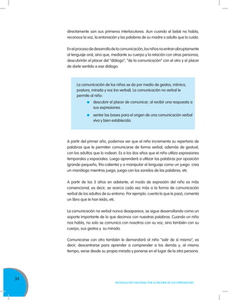 34
MOVILIZACIÓN NACIONAL POR LA MEJORA DE LOS APRENDIZAJES
La comunicación de los niños se da por medio de gestos, mímica,
postura, mirada y voz (no verbal). La comunicación no verbal le
permite al niño:
	 descubrir el placer de comunicar, al recibir una respuesta a
sus expresiones.
	 sentar las bases para el origen de una comunicación verbal
viva y bien establecida.
A partir del primer año, podemos ver que el niño incrementa su repertorio de
palabras que le permiten comunicarse de forma verbal, además de gestual,
con los adultos que lo rodean. Es a los dos años que el niño utiliza expresiones
temporales y espaciales. Luego aprenderá a utilizar las palabras por oposición
(grande-pequeño, frío-caliente) y a manipular el lenguaje como un juego: crea
un monólogo mientras juega, juega con los sonidos de las palabras, etc.
A partir de los 3 años en adelante, el modo de expresión del niño es más
convencional, es decir, se acerca cada vez más a la forma de comunicación
verbal de los adultos de su entorno. Por ejemplo: cuenta lo que le pasó, comenta
un libro que le han leído, etc.
La comunicación no verbal nunca desaparece, se sigue desarrollando como un
soporte importante de lo que decimos con nuestras palabras. Cuando un niño
nos habla, no solo se comunica con nosotros con su voz, sino también con su
cuerpo, sus gestos y su mirada.
Comunicarse con otro también le demandará al niño “salir de sí mismo”, es
decir, descentrarse para aprender a comprender a los demás y, al mismo
tiempo, verse desde su propia mirada y ponerse en el lugar de la otra persona.
directamente son sus primeros interlocutores. Aun cuando el bebé no habla,
reconoce la voz, la entonación y las palabras de su madre o adulto que lo cuida.
Enelprocesodedesarrollodelacomunicación,losniñosnoentranabruptamente
al lenguaje oral, sino que, mediante su cuerpo y la relación con otras personas,
descubrirán el placer del “diálogo”, “de la comunicación” con el otro y el placer
de darle sentido a ese diálogo.
 