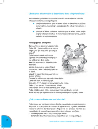 36
MOVILIZACIÓN NACIONAL POR LA MEJORA DE LOS APRENDIZAJES
Observando a los niños en el desempeño de su competencia oral
A continuación, presentamos una situación en la cual se evidencia cómo los
niños demuestran su desempeño para:
	 comprender diversos tipos de textos orales en diferentes situaciones
comunicativas, mediante procesos de escucha activa, interpretación y
reflexión.
	 producir de forma coherente diversos tipos de textos orales según
su propósito comunicativo, de manera espontánea o formal, usando
variados recursos expresivos.
Niños jugando en el patio.
Carmen: Vamos a jugar al juego del lobo.
Carla: ¡Sííí…! Pero que Miguel no juegue.
Sergio: ¿Por qué no quieres que juegue
Miguel?
Carla: Porque cuando estábamos
jugando, vino corriendo y me empujó. Y
me salió sangre de la rodilla.
Juan: No seas mala ya. Miguel te pidió
disculpas.
Mónica: Juan, que no juegue Miguel
porque hizo caer a Carla y se golpeó en
la rodilla.
Miguel: Yo te pedí disculpas y ya no lo voy
¿Qué podemos observar en esta situación?
Podemos ver que los niños movilizan distintas capacidades comunicativas para
responder a la propuesta de Carmen de jugar al lobo, logrando finalmente
resolver la situación de “dejar jugar a Miguel”. En ese proceso, movilizan sus
capacidades de expresión y comprensión oral con diversos propósitos:
-	Carmen propone a sus compañeros jugar al lobo.
-	Carla habla de un hecho ocurrido para justificar que no juegue Miguel.
a volver a hacer.
Carmen: Te salió sangre porque te caíste al piso.
Carla: Está bien, ya vamos a jugar.
Sofía: ¡Sííí…! Y Pedro será el lobo y nosotros, las ovejas.
Pedro: ¿Y por qué yo? Yo no quiero ser el lobo.
Sofía: Porque el lobo es más grande que las ovejas.
Pedro: Está bien, seré el lobo porque soy el más grande y los comeré.
Isabel: Ya, hay que agarrarnos de las manos para empezar a jugar y cantar.
 