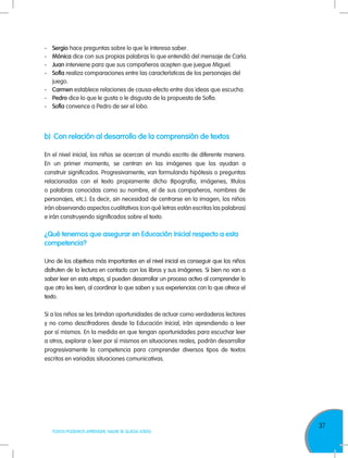 37
TODOS PODEMOS APRENDER, NADIE SE QUEDA ATRÁS
b)	 Con relación al desarrollo de la comprensión de textos
En el nivel inicial, los niños se acercan al mundo escrito de diferente manera.
En un primer momento, se centran en las imágenes que los ayudan a
construir significados. Progresivamente, van formulando hipótesis o preguntas
relacionadas con el texto propiamente dicho (tipografía, imágenes, títulos
o palabras conocidas como su nombre, el de sus compañeros, nombres de
personajes, etc.). Es decir, sin necesidad de centrarse en la imagen, los niños
irán observando aspectos cualitativos (con qué letras están escritas las palabras)
e irán construyendo significados sobre el texto.
¿Qué tenemos que asegurar en Educación Inicial respecto a esta
competencia?
Uno de los objetivos más importantes en el nivel inicial es conseguir que los niños
disfruten de la lectura en contacto con los libros y sus imágenes. Si bien no van a
saber leer en esta etapa, sí pueden desarrollar un proceso activo al comprender lo
que otro les leen, al coordinar lo que saben y sus experiencias con lo que ofrece el
texto.
Si a los niños se les brindan oportunidades de actuar como verdaderos lectores
y no como descifradores desde la Educación Inicial, irán aprendiendo a leer
por sí mismos. En la medida en que tengan oportunidades para escuchar leer
a otros, explorar o leer por sí mismos en situaciones reales, podrán desarrollar
progresivamente la competencia para comprender diversos tipos de textos
escritos en variadas situaciones comunicativas.
-	Sergio hace preguntas sobre lo que le interesa saber.
-	Mónica dice con sus propias palabras lo que entendió del mensaje de Carla.
-	Juan interviene para que sus compañeros acepten que juegue Miguel.
-	Sofía realiza comparaciones entre las características de los personajes del
juego.
-	Carmen establece relaciones de causa-efecto entre dos ideas que escucha.
-	Pedro dice lo que le gusta o le disgusta de la propuesta de Sofía.
-	Sofía convence a Pedro de ser el lobo.
 