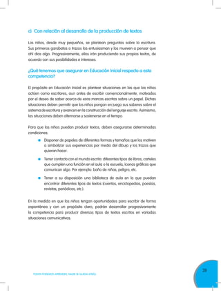 39
TODOS PODEMOS APRENDER, NADIE SE QUEDA ATRÁS
c)	 Con relación al desarrollo de la producción de textos
Los niños, desde muy pequeños, se plantean preguntas sobre la escritura.
Sus primeros garabatos o trazos los entusiasman y los mueven a pensar que
ahí dice algo. Progresivamente, ellos irán produciendo sus propios textos, de
acuerdo con sus posibilidades e intereses.
¿Qué tenemos que asegurar en Educación Inicial respecto a esta
competencia?
El propósito en Educación Inicial es plantear situaciones en las que los niños
actúen como escritores, aun antes de escribir convencionalmente, motivados
por el deseo de saber acerca de esas marcas escritas sobre un papel. Dichas
situaciones deben permitir que los niños pongan en juego sus saberes sobre el
sistema de escritura y avancen en la construcción del lenguaje escrito. Asimismo,
las situaciones deben alternarse y sostenerse en el tiempo.
Para que los niños puedan producir textos, deben asegurarse determinadas
condiciones:
	 Disponer de papeles de diferentes formas y tamaños que los motiven
a simbolizar sus experiencias por medio del dibujo y los trazos que
quieran hacer.
	 Tener contacto con el mundo escrito: diferentes tipos de libros, carteles
que cumplen una función en el aula o la escuela, íconos gráficos que
comunican algo. Por ejemplo: baño de niñas, peligro, etc.
	 Tener a su disposición una biblioteca de aula en la que puedan
encontrar diferentes tipos de textos (cuentos, enciclopedias, poesías,
revistas, periódicos, etc.).
En la medida en que los niños tengan oportunidades para escribir de forma
espontánea y con un propósito claro, podrán desarrollar progresivamente
la competencia para producir diversos tipos de textos escritos en variadas
situaciones comunicativas.
 