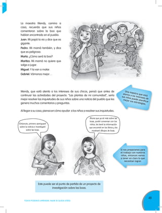 49
TODOS PODEMOS APRENDER, NADIE SE QUEDA ATRÁS
La maestra Wendy, camino a
casa, recuerda que sus niños
comentaron sobre la boa que
habían encontrado en el pueblo.
Juan: Mi papá la vio y dice que es
gigante.
Pedro: Mi mamá también, y dice
que es peligrosa.
María: ¿Cómo será la boa?
Maritza: Mi mamá no quiere que
salga a jugar.
Miguel: Y la van a matar.
Gabriel: Vámonos mejor…
Si nos preparamos para
el trabajo con nuestros
niños, entonces vamos
a tener en claro lo que
necesitan lograr.
Ahora que ya sé más sobre las
boas, podré conversar con los
niños, les leeré la información
que encontré en los libros y les
mostraré dibujos de boas.
Este puede ser el punto de partida de un proyecto de
investigación sobre las boas.
Wendy, que está atenta a los intereses de sus chicos, pensó que antes de
continuar las actividades del proyecto: “Las plantas de mi comunidad”, sería
mejor resolver las inquietudes de sus niños sobre una noticia del pueblo que les
genera muchos comentarios y preguntas.
Al llegar a su casa, piensa en cómo ayudar a los niños a resolver sus inquietudes.
Entonces, primero averiguaré
sobre la noticia e investigaré
sobre las boas.
Una maestra que está
atenta a los intereses de
sus niños puede planificar
mejor sus estrategias.
 