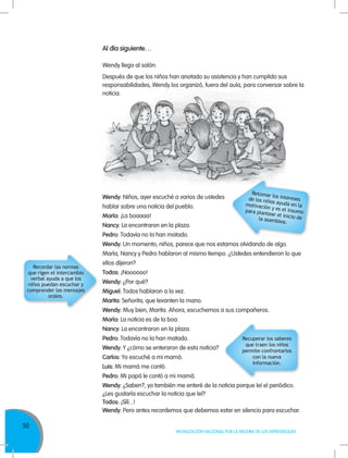 50
MOVILIZACIÓN NACIONAL POR LA MEJORA DE LOS APRENDIZAJES
Wendy: Niños, ayer escuché a varios de ustedes
hablar sobre una noticia del pueblo.
María: ¡La boaaaa!
Nancy: La encontraron en la plaza.
Pedro: Todavía no la han matado.
Wendy: Un momento, niños, parece que nos estamos olvidando de algo.
María, Nancy y Pedro hablaron al mismo tiempo. ¿Ustedes entendieron lo que
ellos dijeron?
Todos: ¡Noooooo!
Wendy: ¿Por qué?
Miguel: Todos hablaron a la vez.
Marita: Señorita, que levanten la mano.
Wendy: Muy bien, Marita. Ahora, escuchemos a sus compañeros.
María: La noticia es de la boa.
Nancy: La encontraron en la plaza.
Pedro: Todavía no la han matado.
Wendy: Y ¿cómo se enteraron de esta noticia?
Carlos: Yo escuché a mi mamá.
Luis: Mi mamá me contó.
Pedro: Mi papá le contó a mi mamá.
Wendy: ¿Saben?, yo también me enteré de la noticia porque leí el periódico.
¿Les gustaría escuchar la noticia que leí?
Todos: ¡Sííí...!
Wendy: Pero antes recordemos que debemos estar en silencio para escuchar.
Al día siguiente…
Wendy llega al salón.
Después de que los niños han anotado su asistencia y han cumplido sus
responsabilidades, Wendy los organizó, fuera del aula, para conversar sobre la
noticia.
Recuperar los saberes
que traen los niños
permite confrontarlos
con la nueva
información.
Retomar los interesesde los niños ayuda en lamotivación y es el insumopara plantear el inicio dela asamblea.
Recordar las normas
que rigen el intercambio
verbal ayuda a que los
niños puedan escuchar y
comprender los mensajes
orales.
 