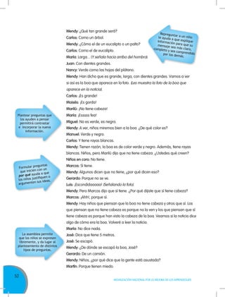 52
MOVILIZACIÓN NACIONAL POR LA MEJORA DE LOS APRENDIZAJES
Wendy: ¿Qué tan grande será?
Carlos: Como un árbol.
Wendy: ¿Cómo el de un eucalipto o un palto?
Carlos: Como el de eucalipto.
María: Larga... (Y señala hacia arriba del hombro).
Juan: Con dientes grandes.
Nancy: Verde como las hojas del plátano.
Wendy: Han dicho que es grande, larga, con dientes grandes. Vamos a ver
si así es la boa que aparece en la foto. (Les muestra la foto de la boa que
aparece en la noticia).
Carlos: ¡Es grande!
Moisés: ¡Es gorda!
Marilú: ¡No tiene cabeza!
María: ¡Esssss fea!
Miguel: No es verde, es negra.
Wendy: A ver, niños miremos bien a la boa. ¿De qué color es?
Manuel: Verde y negro.
Carlos: Y tiene rayas blancas.
Wendy: Tienen razón, la boa es de color verde y negro. Además, tiene rayas
blancas. Niños, pero Marilú dijo que no tiene cabeza. ¿Ustedes qué creen?
Niños en coro: No tiene.
Marcos: Sí tiene.
Wendy: Algunos dicen que no tiene, ¿por qué dicen eso?
Gerardo: Porque no se ve.
Luis: ¡Escondidaaaaa! (Señalando la foto).
Wendy: Pero Marcos dijo que sí tiene. ¿Por qué dijiste que sí tiene cabeza?
Marcos: ¡Ahh!, porque sí.
Wendy: Hay niños que piensan que la boa no tiene cabeza y otros que sí. Los
que piensan que no tiene cabeza es porque no la ven y los que piensan que sí
tiene cabeza es porque han visto la cabeza de la boa. Veamos si la noticia dice
algo de cómo era la boa. Volveré a leer la noticia.
María: No dice nada.
José: Dice que tiene 5 metros.
José: Se escapó.
Wendy: ¿De dónde se escapó la boa, José?
Gerardo: De un camión.
Wendy: Niños, ¿por qué dice que la gente está asustada?
Martín: Porque tienen miedo.
Plantear preguntas que
los ayuden a pensar
permitirá contrastar
e incorporar la nueva
información.
Formular preguntas
que inicien con un
por qué ayuda a que
los niños justifiquen o
argumenten sus ideas.
La asamblea permite
que los niños se expresen
libremente, y da lugar al
planteamiento de distintos
tipos de preguntas.
Repreguntar a un niñole ayuda a que expliqueinformación para que sumensaje sea más claro,completo y sea comprendidopor los demás.
 