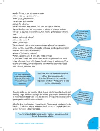 53
TODOS PODEMOS APRENDER, NADIE SE QUEDA ATRÁS
Maritza: Porque la boa se los puede comer.
Miriam: Noooo, porque es venenosa.
María: ¿Qué?, ¿es venenosa?
Wendy: ¿Qué dicen ustedes?
Manuel: No sabemos.
Rafaela: Mi mamá pone veneno a las ratas para que se mueran.
Wendy: Hay dos cosas que no sabemos: la primera es si tiene o no tiene
cabeza y la segunda, si es venenosa. ¿Qué más les gustaría saber sobre las
boas?
Lucía: ¿Hay boas de colores?
Miriam: ¿Qué comen?
María: ¿Dónde viven?
Wendy: Anotaré cada una de sus preguntas para buscar las respuestas.
Niños, como los escuché tan interesados en la boa, ayer busqué información
en varios libros acerca de este animal.
Manuel: ¿Dónde están los libros?
Wendy: Aquí están. Uno de ellos lo he traído conmigo.
Lo voy a leer para ver si encontramos los datos que queremos saber sobre
la boa. ¿Tienen cabeza?, ¿dónde viven?, ¿qué comen?, ¿cuánto miden? Son
muchas preguntas, ¿verdad? Esperemos encontrar una respuesta a todas
ellas. Entonces, ahora les leeré.
Después, cada uno de los niños dibujó lo que más le llamó la atención del
animal y, luego, pegaron sus dibujos en un cartel que contenía información que
la maestra escribió sobre las boas. Lo colocaron en la puerta del colegio para
que los padres se informen sobre el animal.
Además de lo que los niños han propuesto, Wendy pensó en plantearles la
construcción de una boa de tamaño natural con ayuda de papel periódico,
goma y témperas del color de la boa.
Motivar a los niños
a plantear sus
inquietudes desarrolla
su interés por la
investigación.
Una actividad que buscadesarrollar la competenciaoral no puede darse demanera aislada, pues integralectura y escritura.
Sistematizar lainformación ayuda aque los niños ordenen supensamiento y tengan ideassobre lo que se investiga.
Los niños deben saber
que en los libros podemos
encontrar información
relacionada con nuestros
intereses, dudas e
inquietudes.
Wendy lee a sus niños la información que
obtuvo de una enciclopedia.
Los niños hicieron muchas preguntes
después de la lectura y Wendy volvía al texto
cuando era necesario.
Proponer una actividad manual ayuda a los niños a desarrollar otras
formas de expresión artística.
 