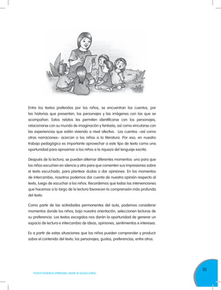 55
TODOS PODEMOS APRENDER, NADIE SE QUEDA ATRÁS
Entre los textos preferidos por los niños, se encuentran los cuentos, por
las historias que presentan, los personajes y las imágenes con las que se
acompañan. Estos relatos les permiten identificarse con los personajes,
relacionarse con su mundo de imaginación y fantasía, así como vincularse con
las experiencias que están viviendo a nivel afectivo. Los cuentos –así como
otras narraciones– acercan a los niños a la literatura. Por eso, en nuestro
trabajo pedagógico es importante aprovechar a este tipo de texto como una
oportunidad para aproximar a los niños a la riqueza del lenguaje escrito.
Después de la lectura, se pueden alternar diferentes momentos: uno para que
los niños escuchen en silencio y otro para que comenten sus impresiones sobre
el texto escuchado, para plantear dudas o dar opiniones. En los momentos
de intercambio, nosotros podemos dar cuenta de nuestra opinión respecto al
texto, luego de escuchar a los niños. Recordemos que todas las intervenciones
que hacemos a lo largo de la lectura favorecen la comprensión más profunda
del texto.
Como parte de las actividades permanentes del aula, podemos considerar
momentos donde los niños, bajo nuestra orientación, seleccionen lecturas de
su preferencia. Los textos escogidos nos darán la oportunidad de generar un
espacio de lectura e intercambio de ideas, opiniones, sentimientos e intereses.
Es a partir de estas situaciones que los niños pueden comprender y producir
sobre el contenido del texto, los personajes, gustos, preferencias, entre otros.
 