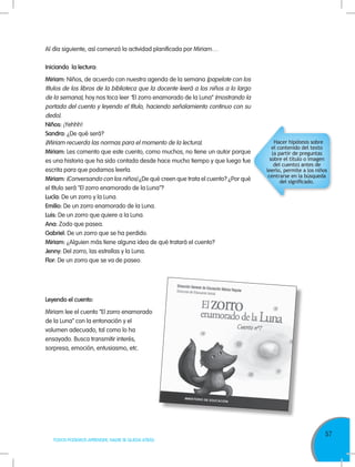 57
TODOS PODEMOS APRENDER, NADIE SE QUEDA ATRÁS
Al día siguiente, así comenzó la actividad planificada por Miriam…
Iniciando la lectura:
Miriam: Niños, de acuerdo con nuestra agenda de la semana (papelote con los
títulos de los libros de la biblioteca que la docente leerá a los niños a lo largo
de la semana), hoy nos toca leer “El zorro enamorado de la Luna” (mostrando la
portada del cuento y leyendo el título, haciendo señalamiento continuo con su
dedo).
Niños: ¡Yehhh!
Sandra: ¿De qué será?
(Miriam recuerda las normas para el momento de la lectura).
Miriam: Les comento que este cuento, como muchos, no tiene un autor porque
es una historia que ha sido contada desde hace mucho tiempo y que luego fue
escrita para que podamos leerla.
Miriam: (Conversando con los niños) ¿De qué creen que trata el cuento? ¿Por qué
el título será "El zorro enamorado de la Luna"?
Lucía: De un zorro y la Luna.
Emilio: De un zorro enamorado de la Luna.
Luis: De un zorro que quiere a la Luna.
Ana: Zodo que pasea.
Gabriel: De un zorro que se ha perdido.
Miriam: ¿Alguien más tiene alguna idea de qué tratará el cuento?
Jenny: Del zorro, las estrellas y la Luna.
Flor: De un zorro que se va de paseo.
Hacer hipótesis sobre
el contenido del texto
(a partir de preguntas
sobre el título o imagen
del cuento) antes de
leerlo, permite a los niños
centrarse en la búsqueda
del significado.
Leyendo el cuento:
Miriam lee el cuento “El zorro enamorado
de la Luna” con la entonación y el
volumen adecuado, tal como lo ha
ensayado. Busca transmitir interés,
sorpresa, emoción, entusiasmo, etc.
 
