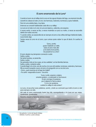 58
MOVILIZACIÓN NACIONAL POR LA MEJORA DE LOS APRENDIZAJES
El zorro enamorado de la Luna6
Cuando el zorro vio el reflejo de la Luna en las aguas limpias del lago, se enamoró de ella.
Levantó la cabeza al cielo y la vio: era hermosa, redonda y luminosa y quiso hablarle.
Pero la Luna estaba lejos, muy lejos.
Entonces se consoló hablándole cada día a su reflejo.
La Luna en el cielo no lo oía, la Luna era lejana y, además, era esquiva.
A veces venía, a veces se iba, a veces mostraba un poco su rostro, a veces se escondía
detrás de nubes oscuras.
Y cuando volvía, se sorprendía de ver siempre al zorro a las orillas del lago hablando bajito,
susurrando algo.
Tantas veces la Luna vio al zorro, que curiosa quiso saber lo que él decía. En sueños le
habló:
“Zorro, zorrito,
quiero hablarte un ratito.
Sube al cerro más alto
yo te daré el encuentro,
me posaré en su cima”.
El zorro desde muy temprano comenzó a subir.
Subía y subía.
No tenía hambre, no tenía frío.
Subía y subía.
No pensaba más en los cuyes, en las wallatas7
, en las llamitas tiernas.
Subía y subía, contento subía.
Cuando llegó a la cima, era de noche y la Luna ahí estaba, luminosa, redonda y hermosa.
Ella se acercó poquito a poco al zorro y le preguntó con su voz de Luna:
–Zorro, ¿qué susurras en el lago tan bajito?
–Te canto –respondió el zorro–. Escucha:
“Luna, Lunita, esquiva y viajera,
amarte quisiera y contemplar tu hermosura.
Si vivir conmigo tú quisieras,
por ti dejaría la Tierra entera.
Y si no me quisieras,
cuidaré tu reflejo la vida entera”.
La Luna, al escuchar esas palabras, sonrió, y tanto se conmovió que invitó al zorro a vivir
para siempre con ella.
Ahí está el zorro enamorado hasta hoy día, acompañando a la Luna en sus viajes,
cantándole, queriéndola.
Nosotros desde la Tierra los vemos a veces.
6
	 Recopilación: Cucha del Águila Hidalgo.
7
	 Wallatas: huachas o patos salvajes.
 