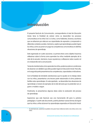 6
MOVILIZACIÓN NACIONAL POR LA MEJORA DE LOS APRENDIZAJES
Introducción
El presente fascículo de Comunicación, correspondiente al nivel de Educación
Inicial, tiene la finalidad de aclarar cómo se desarrollan los procesos
comunicativos en los niños1
de 3 a 5 años, como hablantes, lectores y escritores
que se esfuerzan por adecuar sus capacidades de expresión y comprensión a
diferentes contextos sociales. Asimismo, explica qué aprendizajes pueden lograr
los niños y cómo se ponen en juego las competencias comunicativas en distintas
situaciones de aprendizaje.
Está organizado en cuatro secciones. La primera tiene como objetivo hacernos
reflexionar sobre la forma como aprenden los niños mediante ejemplos de la
vida de la escuela. Asimismo, busca ayudarnos a reflexionar sobre nuestro rol
en el desarrollo de la comunicación.
Teniendoclaridadsobrecómoaprendenlosniños,podemosestarencondiciones
de observar con detalle lo que ellos pueden lograr en Educación Inicial. Para ello,
en la segunda parte presentamos las competencias, capacidades e indicadores.
Con la finalidad de brindarte orientaciones que te ayuden en tu trabajo diario
con tus niños, presentamos una tercera parte relacionada al cómo podemos
facilitar estos aprendizajes. En este apartado, se desarrollan tres situaciones de
aprendizaje a manera de ejemplos de la vida del aula que no pretenden ser un
guion o modelo a seguir.
Finalmente, te presentamos algunas ideas sobre la evaluación del proceso
de aprendizaje.
Esperamos que este fascículo sea una herramienta útil para tu práctica
pedagógica. A partir este documento, podrás plantear nuevas formas de lograr
que los niños y niñas alcancen los aprendizajes esperados en Educación Inicial.
1.	
En esta fascículo, usaremos la palabra nino para hacer referencia tanto a las niñas como a los
niños
 