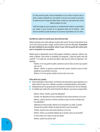60
MOVILIZACIÓN NACIONAL POR LA MEJORA DE LOS APRENDIZAJES
Escribimos sobre el cuento que escuchamos leer
Miriam plantea a los niños dibujar la parte del cuento “El zorro enamorado de la
Luna” que más les gustó y, luego, escribir sobre lo que han dibujado. El propósito
de esta actividad es que escriban sobre lo que más les gustó del cuento para
que lo compartan con sus padres.
Miriam pone a disposición de los niños papel, cartulinas, crayones, colores y los
invita a dibujar. Para iniciar la actividad, les pregunta: "¿Qué les gustó más del
cuento?". Y a modo de una lluvia de ideas, deja que los niños se expresen. Por
ejemplo:
Marita: A mí me gustó la parte cuando la Luna le dice al zorro que quiere
vivir con él.
Miriam: ¡Ahhh!, te gustó la parte final del cuento, donde el zorro le dice
palabras muy bonitas a la Luna.
Mónica: A mí me gustó cuando el zorro mira a la Luna.
Para tener en cuenta:
	 Hacer participar a otros niños. La intención de esta parte es que organicen sus
ideas sobre lo que van a dibujar y puedan complementarlas o precisarlas.
	 Desplazarse por los grupos para acompañar la producción de sus trabajos.
	 A medida que cada niño va terminando de dibujar, acercarse y preguntarle:
Miriam: Dime, Charito, ¿qué has dibujado?
Charito: He dibujado al zorro subiendo el cerro para alcanzar a la Luna.
Miriam: ¿Qué te parece si ahora escribes lo que me has contado que
has dibujado?
(Mientras la niña escribe, Miriam la acompaña a su lado. Cuando
termina de escribir, Miriam le pide que lea lo que ha escrito).
Charito: (Lee) El zorro sube para alcanzar a la Luna.
Miriam: Ahora, yo escribiré debajo de tu escrito como yo sé escribir.
(Y así lo hace con cada uno de los niños).
Miriam: ¿Qué has escrito, Lily?
En esta primera parte, hemos trabajado con los niños la lectura de un
texto, puedes realizarla en una sesión o en dos si el cuento lo amerita.
Si optamos por la segunda alternativa, evalúa en qué parte del cuento
debes realizar el corte.
Trata de asegurar que se genere un ambiente de misterio y expectativa
por saber lo que ocurrirá en la siguiente parte de la historia. Esta
lectura también puede favorecer la escritura espontánea en los niños.
 