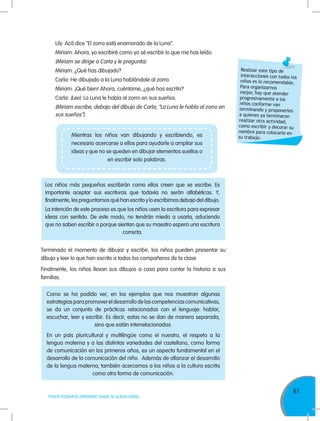 61
TODOS PODEMOS APRENDER, NADIE SE QUEDA ATRÁS
Lily: Acá dice "El zorro está enamorado de la Luna".
Miriam: Ahora, yo escribiré como yo sé escribir lo que me has leído.
(Miriam se dirige a Carla y le pregunta).
Miriam: ¿Qué has dibujado?
Carla: He dibujado a la Luna hablándole al zorro.
Miriam: ¡Qué bien! Ahora, cuéntame, ¿qué has escrito?
Carla: (Lee) La Luna le habla al zorro en sus sueños.
(Miriam escribe, debajo del dibujo de Carla, “La Luna le habla al zorro en
sus sueños”).
Realizar este tipo de
interacciones con todos los
niños es lo recomendable.
Para organizarnos
mejor, hay que atender
progresivamente a los
niños conforme van
terminando y proponerles
a quienes ya terminaron
realizar otra actividad,
como escribir y decorar su
nombre para colocarlo en
su trabajo.
Los niños más pequeños escribirán como ellos creen que se escribe. Es
importante aceptar sus escrituras que todavía no serán alfabéticas. Y,
finalmente, les preguntamos qué han escrito y lo escribimos debajo del dibujo.
La intención de este proceso es que los niños usen la escritura para expresar
ideas con sentido. De este modo, no tendrán miedo a usarla, aduciendo
que no saben escribir o porque sientan que su maestro espera una escritura
correcta.
Mientras los niños van dibujando y escribiendo, es
necesario acercarse a ellos para ayudarle a ampliar sus
ideas y que no se queden en dibujar elementos sueltos o
en escribir solo palabras.
Terminado el momento de dibujar y escribir, los niños pueden presentar su
dibujo y leer lo que han escrito a todos los compañeros de la clase.
Finalmente, los niños llevan sus dibujos a casa para contar la historia a sus
familias.
Como se ha podido ver, en los ejemplos que nos muestran algunas
estrategiasparapromovereldesarrollodelascompetenciascomunicativas,
se da un conjunto de prácticas relacionadas con el lenguaje: hablar,
escuchar, leer y escribir. Es decir, estas no se dan de manera separada,
sino que están interrelacionadas.
En un país pluricultural y multilingüe como el nuestro, el respeto a la
lengua materna y a las distintas variedades del castellano, como forma
de comunicación en los primeros años, es un aspecto fundamental en el
desarrollo de la comunicación del niño. Además de afianzar el desarrollo
de la lengua materna, también acercamos a los niños a la cultura escrita
como otra forma de comunicación.
 