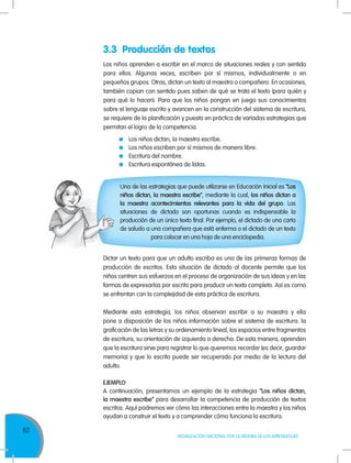62
MOVILIZACIÓN NACIONAL POR LA MEJORA DE LOS APRENDIZAJES
Los niños aprenden a escribir en el marco de situaciones reales y con sentido
para ellos. Algunas veces, escriben por sí mismos, individualmente o en
pequeños grupos. Otras, dictan un texto al maestro o compañero. En ocasiones,
también copian con sentido pues saben de qué se trata el texto (para quién y
para qué lo hacen). Para que los niños pongan en juego sus conocimientos
sobre el lenguaje escrito y avancen en la construcción del sistema de escritura,
se requiere de la planificación y puesta en práctica de variadas estrategias que
permitan el logro de la competencia.
	 Los niños dictan, la maestra escribe.
	 Los niños escriben por sí mismos de manera libre.
	 Escritura del nombre.
	Escritura espontánea de listas.
Una de las estrategias que puede utilizarse en Educación Inicial es “Los
niños dictan, la maestra escribe”, mediante la cual, los niños dictan a
la maestra acontecimientos relevantes para la vida del grupo. Las
situaciones de dictado son oportunas cuando es indispensable la
producción de un único texto final. Por ejemplo, el dictado de una carta
de saludo a una compañera que está enferma o el dictado de un texto
para colocar en una hoja de una enciclopedia.
Dictar un texto para que un adulto escriba es una de las primeras formas de
producción de escritos. Esta situación de dictado al docente permite que los
niños centren sus esfuerzos en el proceso de organización de sus ideas y en las
formas de expresarlas por escrito para producir un texto completo. Así es como
se enfrentan con la complejidad de esta práctica de escritura.
Mediante esta estrategia, los niños observan escribir a su maestra y ella
pone a disposición de los niños información sobre el sistema de escritura: la
graficación de las letras y su ordenamiento lineal, los espacios entre fragmentos
de escritura, su orientación de izquierda a derecha. De esta manera, aprenden
que la escritura sirve para registrar lo que queremos recordar (es decir, guardar
memoria) y que lo escrito puede ser recuperado por medio de la lectura del
adulto.
EJEMPLO
A continuación, presentamos un ejemplo de la estrategia “Los niños dictan,
la maestra escribe” para desarrollar la competencia de producción de textos
escritos. Aquí podremos ver cómo las interacciones entre la maestra y los niños
ayudan a construir el texto y a comprender cómo funciona la escritura.
3.3 Producción de textos
 