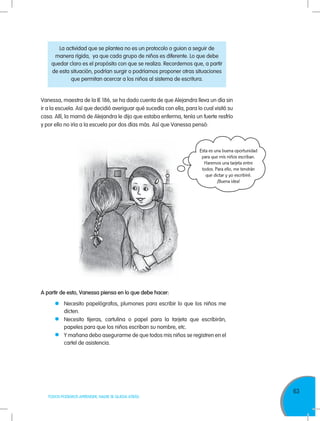 63
TODOS PODEMOS APRENDER, NADIE SE QUEDA ATRÁS
Vanessa, maestra de la IE 186, se ha dado cuenta de que Alejandra lleva un día sin
ir a la escuela. Así que decidió averiguar qué sucedía con ella, para lo cual visitó su
casa. Allí, la mamá de Alejandra le dijo que estaba enferma, tenía un fuerte resfrío
y por ello no iría a la escuela por dos días más. Así que Vanessa pensó:
La actividad que se plantea no es un protocolo o guion a seguir de
manera rígida, ya que cada grupo de niños es diferente. Lo que debe
quedar claro es el propósito con que se realiza. Recordemos que, a partir
de esta situación, podrían surgir o podríamos proponer otras situaciones
que permitan acercar a los niños al sistema de escritura.
A partir de esto, Vanessa piensa en lo que debe hacer:
	 Necesito papelógrafos, plumones para escribir lo que los niños me
dicten.
	 Necesito tijeras, cartulina o papel para la tarjeta que escribirán,
papeles para que los niños escriban su nombre, etc.
	 Y mañana debo asegurarme de que todos mis niños se registren en el
cartel de asistencia.
Esta es una buena oportunidad
para que mis niños escriban.
Haremos una tarjeta entre
todos. Para ello, me tendrán
que dictar y yo escribiré.
¡Buena idea!
 