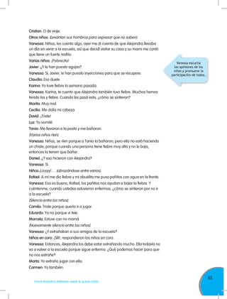65
TODOS PODEMOS APRENDER, NADIE SE QUEDA ATRÁS
Cristian: O de viaje.
Otros niños: (Levantan sus hombros para expresar que no saben).
Vanessa: Niños, les cuento algo, ayer me di cuenta de que Alejandra llevaba
un día sin venir a la escuela, así que decidí visitar su casa y su mami me contó
que tiene un fuerte resfrío.
Varias niños: ¡Pobrecita!
Javier: ¿Y le han puesto agujas?
Vanessa: Sí, Javier, le han puesto inyecciones para que se recupere.
Claudia: Eso duele.
Karina: Yo tuve fiebre la semana pasada.
Vanessa: Karina, te cuento que Alejandra también tuvo fiebre. Muchos hemos
tenido tos y fiebre. Cuando les pasó esto, ¿cómo se sintieron?
Marita: Muy mal.
Cecilia: Me dolía mi cabeza.
David: ¡Triste!
Luz: Yo vomité.
Tania: Me llevaron a la posta y me bañaron.
(Varios niños ríen).
Vanessa: Niños, se ríen porque a Tania la bañaron; pero ella no está haciendo
un chiste, porque cuando una persona tiene fiebre muy alta y no le baja,
entonces la tienen que bañar.
Daniel: ¿Y eso hicieron con Alejandra?
Vanessa: Sí.
Niños:¡Uuyyy!… (abrazándose entre varios).
Rafael: A mí me dio fiebre y mi abuelita me puso pañitos con agua en la frente.
Vanessa: Eso es bueno, Rafael, los pañitos nos ayudan a bajar la fiebre. Y
cuéntenme, cuando ustedes estuvieron enfermos, ¿cómo se sintieron por no ir
a la escuela?
(Silencio entre los niños).
Camila: Triste porque quería ir a jugar.
Eduardo: Yo no porque vi tele.
Marcela: Estuve con mi mamá.
(Nuevamente silencio entre los niños).
Vanessa: ¿Y extrañaban a sus amigos de la escuela?
Niños en coro: ¡Sííí!, respondieron los niños en coro.
Vanessa: Entonces, Alejandra los debe estar extrañando mucho. Ella todavía no
va a volver a la escuela porque sigue enferma. ¿Qué podemos hacer para que
no nos extrañe?
Marta: Yo extraño jugar con ella.
Carmen: Yo también.
Vanessa escucha
las opiniones de los
niños y promueve la
participación de todos.
 