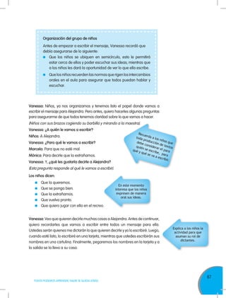 67
TODOS PODEMOS APRENDER, NADIE SE QUEDA ATRÁS
Vanessa: Niños, ya nos organizamos y tenemos listo el papel donde vamos a
escribir el mensaje para Alejandra. Pero antes, quiero hacerles algunas preguntas
para asegurarme de que todos tenemos claridad sobre lo que vamos a hacer.
(Niños con sus brazos cogiendo su barbilla y mirando a la maestra).
Vanessa: ¿A quién le vamos a escribir?
Niños: A Alejandra.
Vanessa: ¿Para qué le vamos a escribir?
Marcela: Para que no esté mal.
Mónica: Para decirle que la extrañamos.
Vanessa: Y, ¿qué les gustaría decirle a Alejandra?
(Esta pregunta responde al qué le vamos a escribir).
Los niños dicen:
	 Que la queremos.
	 Que se ponga bien.
	 Que la extrañamos.
	 Que vuelva pronto.
	 Que quiero jugar con ella en el recreo.
Vanessa: Veo que quieren decirle muchas cosas a Alejandra. Antes de continuar,
quiero recordarles que vamos a escribir entre todos un mensaje para ella.
Ustedes serán quienes me dictarán lo que quieren decirle y yo lo escribiré. Luego,
cuando esté listo, lo escribiré en una tarjeta, mientras que ustedes escribirán sus
nombres en una cartulina. Finalmente, pegaremos los nombres en la tarjeta y a
la salida se la llevo a su casa.
Organización del grupo de niños
Antes de empezar a escribir el mensaje, Vanessa recordó que
debía asegurarse de lo siguiente:
	 Que los niños se ubiquen en semicírculo, esto le permitirá
estar cerca de ellos y poder escuchar sus ideas; mientras que
a los niños les dará la oportunidad de ver lo que ella escribe.
	 Que los niños recuerden las normas que rigen los intercambios
orales en el aula para asegurar que todos puedan hablar y
escuchar.
Recuerda a los niños que
toda producción de textos
debe considerar el para
quién se escribe, para
qué y qué se va a escribir.
En este momento
interesa que los niños
expresen de manera
oral sus ideas.
Explica a los niños la
actividad para que
asuman su rol de
dictantes.
 