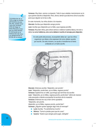 68
MOVILIZACIÓN NACIONAL POR LA MEJORA DE LOS APRENDIZAJES
Vanessa: Muy bien, vamos a empezar. Todo lo que ustedes mencionaron es lo
que quieren decirle a Alejandra. Pero, ahora, tienen que decirme cómo lo escribo
para que alguien se lo lea a ella.
En este momento, los niños dictan a la maestra:
Marcela: Escribe que Alejandra venga pronto.
Juan: Escribe que Alejandra ya no falte y que regrese prontito.
Vanessa: Muy bien niños, pero ahora vamos a ordenar nuestras ideas y me van a
dictar no como hablamos, sino como debiera ir escrito el mensaje para Alejandra.
Marcela: Entonces escribe "Alejandra, ven pronto".
Juan: "Alejandra, ponte bien, ya no faltes, regresa pronto".
Vanessa: Espérenme un ratito, que tengo que terminar de escribir.
Juan: "Alejandra, ya no faltes, regresa pronto, ponte bien" (dicta de manera
más pausada e intenta acompañar la escritura de la maestra).
Vanessa: Entonces les voy a leer cómo quedaría:
"Alejandra, ven pronto.
Alejandra, ya no faltes, regresa pronto, ponte bien".
Vanessa: ¿Alguien quiere agregar algo más al mensaje?
	 Lucía: Escribe, "Te extrañamos mucho".
	 Mónica: "Toma tu jarabe para que te cures".
	 Susana: "Quiero que vengas para jugar, abrígate".
La producción de un
texto exige la revisión
permanente de este.
Por ello, puedes tener
hasta dos versiones
antes de llegar al
texto final para evitar
que los niños pierdan
la motivación en la
construcción del texto
y se desaproveche el
sentido de la revisión. En esta parte del proceso, el propósito debe ser que los niños
organicen sus ideas y las expresen tal como deben quedar
por escrito. De esta manera, se ayuda a transformar el texto
oralizado en un texto escrito.
 