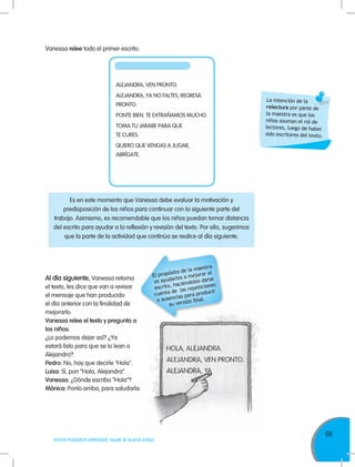 69
TODOS PODEMOS APRENDER, NADIE SE QUEDA ATRÁS
Es en este momento que Vanessa debe evaluar la motivación y
predisposición de los niños para continuar con la siguiente parte del
trabajo. Asimismo, es recomendable que los niños puedan tomar distancia
del escrito para ayudar a la reflexión y revisión del texto. Por ello, sugerimos
que la parte de la actividad que continúa se realice al día siguiente.
Vanessa relee todo el primer escrito:
ALEJANDRA, VEN PRONTO.
ALEJANDRA, YA NO FALTES, REGRESA
PRONTO.
PONTE BIEN. TE EXTRAÑAMOS MUCHO.
TOMA TU JARABE PARA QUE
TE CURES.
QUIERO QUE VENGAS A JUGAR,
ABRÍGATE.
La intención de la
relectura por parte de
la maestra es que los
niños asuman el rol de
lectores, luego de haber
sido escritores del texto.
Al día siguiente, Vanessa retoma
el texto, les dice que van a revisar
el mensaje que han producido
el día anterior con la finalidad de
mejorarlo.
Vanessa relee el texto y pregunta a
los niños:
¿Lo podemos dejar así? ¿Ya
estará listo para que se lo lean a
Alejandra?
Pedro: No, hay que decirle "Hola".
Luisa: Sí, pon “Hola, Alejandra”.
Vanessa: ¿Dónde escribo "Hola"?
Mónica: Ponlo arriba, para saludarla.
El propósito de la maestra
es ayudarlos a mejorar el
escrito, haciéndoles darse
cuenta de las repeticiones
o ausencias para producir
su versión final.
 