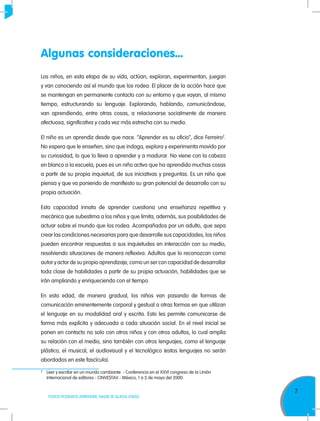 7
TODOS PODEMOS APRENDER, NADIE SE QUEDA ATRÁS
Algunas consideraciones...
Los niños, en esta etapa de su vida, actúan, exploran, experimentan, juegan
y van conociendo así el mundo que los rodea. El placer de la acción hace que
se mantengan en permanente contacto con su entorno y que vayan, al mismo
tiempo, estructurando su lenguaje. Explorando, hablando, comunicándose,
van aprendiendo, entre otras cosas, a relacionarse socialmente de manera
afectuosa, significativa y cada vez más estrecha con su medio.
El niño es un aprendiz desde que nace. “Aprender es su oficio”, dice Ferreiro2
.
No espera que le enseñen, sino que indaga, explora y experimenta movido por
su curiosidad, lo que lo lleva a aprender y a madurar. No viene con la cabeza
en blanco a la escuela, pues es un niño activo que ha aprendido muchas cosas
a partir de su propia inquietud, de sus iniciativas y preguntas. Es un niño que
piensa y que va poniendo de manifiesto su gran potencial de desarrollo con su
propia actuación.
Esta capacidad innata de aprender cuestiona una enseñanza repetitiva y
mecánica que subestima a los niños y que limita, además, sus posibilidades de
actuar sobre el mundo que los rodea. Acompañados por un adulto, que sepa
crear las condiciones necesarias para que desarrolle sus capacidades, los niños
pueden encontrar respuestas a sus inquietudes en interacción con su medio,
resolviendo situaciones de manera reflexiva. Adultos que lo reconozcan como
autor y actor de su propio aprendizaje, como un ser con capacidad de desarrollar
toda clase de habilidades a partir de su propia actuación, habilidades que se
irán ampliando y enriqueciendo con el tiempo.
En esta edad, de manera gradual, los niños van pasando de formas de
comunicación eminentemente corporal y gestual a otras formas en que utilizan
el lenguaje en su modalidad oral y escrita. Esto les permite comunicarse de
forma más explícita y adecuada a cada situación social. En el nivel inicial se
ponen en contacto no solo con otros niños y con otros adultos, lo cual amplía
su relación con el medio, sino también con otros lenguajes, como el lenguaje
plástico, el musical, el audiovisual y el tecnológico (estos lenguajes no serán
abordados en este fascículo).
2	
Leer y escribir en un mundo cambiante - Conferencia en el XXVI congreso de la Unión
Internacional de editores - CINVESTAV - México, 1 a 3 de mayo del 2000.
 