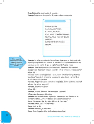 70
MOVILIZACIÓN NACIONAL POR LA MEJORA DE LOS APRENDIZAJES
Vanessa: Escuchen con atención lo que he escrito y miren en el papelote. ¿Se
repite alguna palabra? (La maestra va señalando cada palabra mientras lee).
Los niños se dan cuenta de que se repite “Alejandra” varias veces.
Vanessa: ¿Qué hacemos para que no se repita "Alejandra" varias veces?
¿Les parece si dejamos la palabra Alejandra solo al comienzo para saludarla?
Niños: ¡Sííí...!
Vanessa, escribe en otro papelote o en la pizarra el texto sin la repetición de
la palabra "Alejandra". Al terminar nuevamente relee el texto y al final de la
lectura pregunta a los niños:
Vanessa: Me parece que no nos hemos despedido. ¿Cómo podemos hacerlo?
Mónica: Pon "Chau, Alejandra".
Vanessa: ¿Están de acuerdo?
Niños: ¡Sííí...!
Vanessa: ¿Y quién le manda este mensaje a Alejandra?
Niños responden a coro: ¡Nosotros!
Vanessa: Recuerden que esta tarjeta va a ser leída por otra persona. Si yo
escribo "nosotros", ¿cómo va a saber quiénes somos nosotros?
Rafael: Entonces escribe "los niños del aula de cinco años".
Vanessa: Rafael, ¿aquí solo hay niños?
Rafael: No (y se ríe).
Vanessa: Entonces, ¿qué escribo?
Rafael: "Los niños y las niñas de la sala de cinco años".
HOLA, ALEJANDRA.
ALEJANDRA, VEN PRONTO.
ALEJANDRA, NO FALTES.
PONTE BIEN. TE EXTRAÑAMOS MUCHO.
TOMA TU JARABE PARA QUE TE CURES
Y ABRÍGATE.
QUIERO QUE VENGAS A JUGAR.
ABRÍGATE.
Relee haciendo
señalamiento continuo
para que los niños
asocien lo oral con lo
escrito.
Después de varias sugerencias de cambio…
Vanessa: Entonces, ¿cómo queda? Se los voy a leer nuevamente.
 