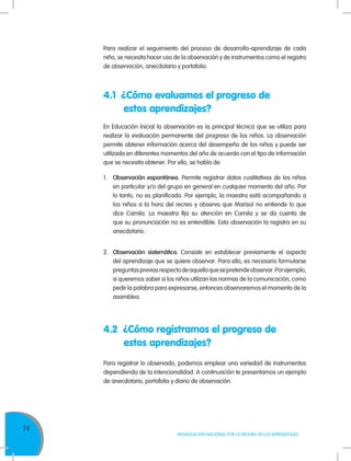 74
MOVILIZACIÓN NACIONAL POR LA MEJORA DE LOS APRENDIZAJES
Para realizar el seguimiento del proceso de desarrollo-aprendizaje de cada
niño, se necesita hacer uso de la observación y de instrumentos como el registro
de observación, anecdotario y portafolio.
En Educación Inicial la observación es la principal técnica que se utiliza para
realizar la evaluación permanente del progreso de los niños. La observación
permite obtener información acerca del desempeño de los niños y puede ser
utilizada en diferentes momentos del año de acuerdo con el tipo de información
que se necesita obtener. Por ello, se habla de:
1.	 Observación espontánea. Permite registrar datos cualitativos de los niños
en particular y/o del grupo en general en cualquier momento del año. Por
lo tanto, no es planificada. Por ejemplo, la maestra está acompañando a
los niños a la hora del recreo y observa que Marisol no entiende lo que
dice Camila. La maestra fija su atención en Camila y se da cuenta de
que su pronunciación no es entendible. Esta observación la registra en su
anecdotario.
2.	 Observación sistemática. Consiste en establecer previamente el aspecto
del aprendizaje que se quiere observar. Para ello, es necesario formularse
preguntaspreviasrespectodeaquelloquesepretendeobservar.Porejemplo,
si queremos saber si los niños utilizan las normas de la comunicación, como
pedir la palabra para expresarse, entonces observaremos el momento de la
asamblea.
4.1 ?Cómo evaluamos el progreso de
	 estos aprendizajes?
?
4.2 ?Cómo registramos el progreso de
	 estos aprendizajes?
?
Para registrar lo observado, podemos emplear una variedad de instrumentos
dependiendo de la intencionalidad. A continuación te presentamos un ejemplo
de anecdotario, portafolio y diario de observación.
 