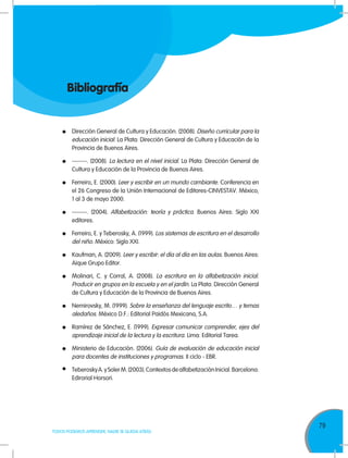 79
TODOS PODEMOS APRENDER, NADIE SE QUEDA ATRÁS
Bibliografía
	 Dirección General de Cultura y Educación. (2008). Diseño curricular para la
educación inicial. La Plata: Dirección General de Cultura y Educación de la
Provincia de Buenos Aires.
	 -------. (2008). La lectura en el nivel inicial. La Plata: Dirección General de
Cultura y Educación de la Provincia de Buenos Aires.
	 Ferreiro, E. (2000). Leer y escribir en un mundo cambiante. Conferencia en
el 26 Congreso de la Unión Internacional de Editores-CINVESTAV. México,
1 al 3 de mayo 2000.
	 -------. (2004). Alfabetización: teoría y práctica. Buenos Aires: Siglo XXI
editores.
	 Ferreiro, E. y Teberosky, A. (1999). Los sistemas de escritura en el desarrollo
del niño. México: Siglo XXI.
	 Kaufman, A. (2009). Leer y escribir: el día al día en las aulas. Buenos Aires:
Aique Grupo Editor.
	 Molinari, C. y Corral, A. (2008). La escritura en la alfabetización inicial.
Producir en grupos en la escuela y en el jardín. La Plata: Dirección General
de Cultura y Educación de la Provincia de Buenos Aires.
	 Nemirovsky, M. (1999). Sobre la enseñanza del lenguaje escrito… y temas
aledaños. México D.F.: Editorial Paidós Mexicana, S.A.
	 Ramírez de Sánchez, E. (1999). Expresar comunicar comprender, ejes del
aprendizaje inicial de la lectura y la escritura. Lima: Editorial Tarea.
	 Ministerio de Educación. (2006). Guía de evaluación de educación inicial
para docentes de instituciones y programas. II ciclo - EBR.
	 TeberoskyA.ySolerM.(2003).ContextosdealfabetizaciónInicial.Barcelona:
Edirorial Horsori.
 