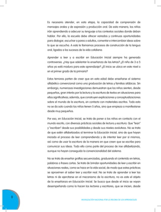 8
MOVILIZACIÓN NACIONAL POR LA MEJORA DE LOS APRENDIZAJES
Es necesario atender, en esta etapa, la capacidad de comprensión de
mensajes orales y de expresión y producción oral. De esta manera, los niños
irán aprendiendo a adecuar su lenguaje a los contextos sociales donde deban
hablar. Por ello, la escuela debe ofrecer variadas y continuas oportunidades
para dialogar, escuchar a pares o adultos, comentar e intercambiar ideas sobre
lo que se escucha. A esto le llamamos procesos de construcción de la lengua
oral, ligados a los sucesos de la vida cotidiana.
Aprender a leer y a escribir en Educación Inicial siempre ha generado
controversia. ¿Hay que adelantar la enseñanza de las letras? ¿El niño de 3 a 5
años ya está maduro para este aprendizaje? ¿El inicio se ubica en este nivel o
en el primer grado de la primaria?
Estos temores parten de creer que en esta edad debe enseñarse el sistema
alfabético convencional como una graduación de letras y familias silábicas. Sin
embargo, numerosas investigaciones demuestran que los niños sienten, desde
pequeños, gran interés por la lectura y la escritura de textos en situaciones para
ellos significativas; además, que construyen explicaciones y conceptualizaciones
sobre el mundo de la escritura, en contacto con materiales escritos. Todo esto
no se da solo cuando los niños tienen 5 años, sino que empieza a manifestarse
desde muy pequeños.
Por eso, en Educación Inicial, se trata de poner a los niños en contacto con el
mundo escrito, con diversas prácticas sociales de lectura y escritura. Que “lean”
y “escriban” desde sus posibilidades y desde sus niveles evolutivos. No se trata
de que estén alfabetizados al terminar la Educación Inicial, sino de que hayan
iniciado el proceso de leer comprendiendo y de intentar leer por sí mismos,
así como de usar la escritura de la manera en que creen que se escribe para
comunicar sus ideas. Todo ello como parte del proceso de irse alfabetizando,
aunque no hayan conseguido la convencionalidad del sistema.
No se trata de enseñar grafías secuenciadas, graduando el contenido en letras,
palabras o frases cortas. Se trata de brindar oportunidades de leer y escribir en
situaciones reales, como se hace en la vida social, de modo que estas prácticas
se aproximen al saber leer y escribir real. No se trata de aprender a leer las
letras ni de ejercitarse en el mecanismo de la escritura, no es este el objeto
de la enseñanza en Educación Inicial. Se busca que desde el inicio se vayan
desempeñando como lo hacen los lectores y escritores, que se inicien, desde
 
