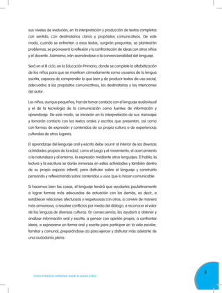 9
TODOS PODEMOS APRENDER, NADIE SE QUEDA ATRÁS
sus niveles de evolución, en la interpretación y producción de textos completos
con sentido, con destinatarios claros y propósitos comunicativos. De este
modo, cuando se enfrenten a esos textos, surgirán preguntas, se plantearán
problemas, se promoverá la reflexión y la confrontación de ideas con otros niños
y el docente. Asimismo, irán acercándose a la convencionalidad del lenguaje.
Será en el III ciclo, en la Educación Primaria, donde se complete la alfabetización
de los niños para que se movilicen cómodamente como usuarios de la lengua
escrita, capaces de comprender lo que leen y de producir textos de uso social,
adecuados a los propósitos comunicativos, los destinatarios y las intenciones
del autor.
Los niños, aunque pequeños, han de tomar contacto con el lenguaje audiovisual
y el de la tecnología de la comunicación como fuentes de información y
aprendizaje. De este modo, se iniciarán en la interpretación de sus mensajes
y tomarán contacto con los textos orales y escritos que presentan, así como
con formas de expresión y contenidos de su propia cultura o de experiencias
culturales de otros lugares.
El aprendizaje del lenguaje oral y escrito debe ocurrir al interior de las diversas
actividades propias de la edad, como el juego y el movimiento, el acercamiento
a la naturaleza y al entorno, la expresión mediante otros lenguajes. El habla, la
lectura y la escritura se darán inmersas en estas actividades y también dentro
de su propio espacio infantil, para disfrutar sobre el lenguaje y construirlo
pensando y reflexionando sobre contenidos y usos que lo hacen comunicable.
Si hacemos bien las cosas, el lenguaje tendrá que ayudarles paulatinamente
a lograr formas más adecuadas de actuación con los demás, es decir, a
establecer relaciones afectuosas y respetuosas con otros, a convivir de manera
más armoniosa, a resolver conflictos por medio del diálogo, a reconocer el valor
de las lenguas de diversas culturas. En consecuencia, les ayudará a obtener y
analizar información oral y escrita, a pensar con opinión propia, a confrontar
ideas, a expresarse en forma oral y escrita para participar en la vida escolar,
familiar y comunal, preparándose así para ejercer y disfrutar más adelante de
una ciudadanía plena.
 