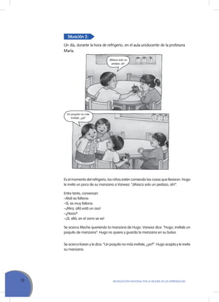 10 MoVILIZACIÓN NACIoNAL Por LA MEJorA DE LoS APrENDIZAJES
Situación 2:
Un día, durante la hora de refrigerio, en el aula unidocente de la profesora
María.
Es el momento del refrigerio, los niños están comiendo las cosas que llevaron. Hugo
le invita un poco de su manzana a Vanesa: “¡Masca solo un pedazo, ah!”.
Entre tanto, conversan:
–Moli es faltona.
–Sí, es muy faltona.
–¡Mira, allá está un oso!
–¿Nooo?
–¡Sí, allá, en el cerro se ve!
Se acerca Meche queriendo la manzana de Hugo. Vanesa dice: “Hugo, invítale un
poquito de manzana”. Hugo no quiere y guarda la manzana en su bolsa.
Se acerca Karen y le dice: “un poquito no más invítale, ¿ya?”. Hugo acepta y le invita
su manzana.
¡Masca solo un
pedazo, ah!
Un poquito no más
invítale, ¿ya?
 