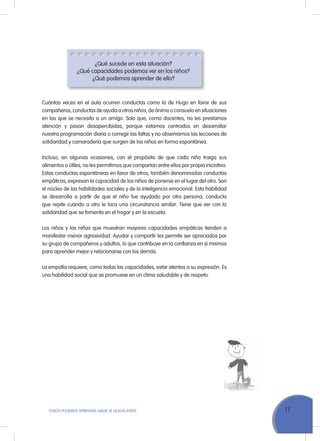 11ToDoS PoDEMoS APrENDEr, NADIE SE QuEDA ATrÁS
¿Qué sucede en esta situación?
¿Qué capacidades podemos ver en los niños?
¿Qué podemos aprender de ello?
Cuántas veces en el aula ocurren conductas como la de Hugo en favor de sus
compañeros, conductas de ayuda a otros niños, de ánimo o consuelo en situaciones
en las que se necesita a un amigo. Solo que, como docentes, no les prestamos
atención y pasan desapercibidas, porque estamos centrados en desarrollar
nuestra programación diaria o corregir las faltas y no observamos las lecciones de
solidaridad y camaradería que surgen de los niños en forma espontánea.
Incluso, en algunas ocasiones, con el propósito de que cada niño traiga sus
alimentos o útiles, no les permitimos que compartan entre ellos por propia iniciativa.
Estas conductas espontáneas en favor de otros, también denominadas conductas
empáticas, expresan la capacidad de los niños de ponerse en el lugar del otro. Son
el núcleo de las habilidades sociales y de la inteligencia emocional. Esta habilidad
se desarrolla a partir de que el niño fue ayudado por otra persona, conducta
que repite cuando a otro le toca una circunstancia similar. Tiene que ver con la
solidaridad que se fomenta en el hogar y en la escuela.
Los niños y las niñas que muestran mayores capacidades empáticas tienden a
manifestar menor agresividad. Ayudar y compartir les permite ser apreciados por
su grupo de compañeros y adultos, lo que contribuye en la confianza en sí mismos
para aprender mejor y relacionarse con los demás.
La empatía requiere, como todas las capacidades, estar atentos a su expresión. Es
una habilidad social que se promueve en un clima saludable y de respeto.
 