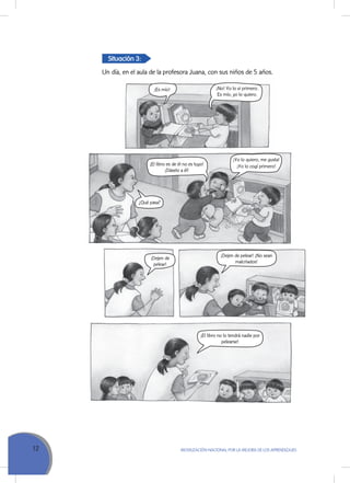 12 MoVILIZACIÓN NACIoNAL Por LA MEJorA DE LoS APrENDIZAJES
¡Yo lo quiero, me gusta!
¡Yo lo cogí primero!
¡No! Yo lo vi primero.
Es mío, yo lo quiero.
¡El libro es de él no es tuyo!
¡Dáselo a él!
¡Es mío!
¿Qué pasa?
¡Dejen de
pelear!
¡Dejen de pelear! ¡No sean
malcriados!
¡El libro no lo tendrá nadie por
pelearse!
Situación 3:
Un día, en el aula de la profesora Juana, con sus niños de 5 años.
 