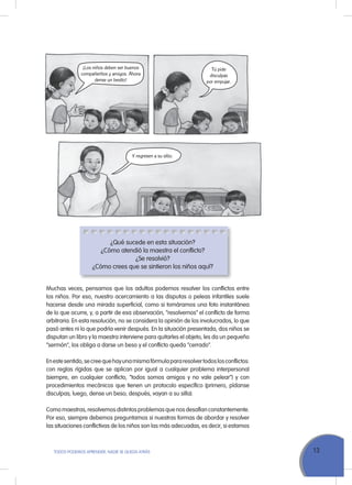 13ToDoS PoDEMoS APrENDEr, NADIE SE QuEDA ATrÁS
¿Qué sucede en esta situación?
¿Cómo atendió la maestra el conflicto?
¿Se resolvió?
¿Cómo crees que se sintieron los niños aquí?
Muchas veces, pensamos que los adultos podemos resolver los conflictos entre
los niños. Por eso, nuestro acercamiento a las disputas o peleas infantiles suele
hacerse desde una mirada superficial, como si tomáramos una foto instantánea
de lo que ocurre, y, a partir de esa observación, “resolvemos” el conflicto de forma
arbitraria. En esta resolución, no se considera la opinión de los involucrados, lo que
pasó antes ni lo que podría venir después. En la situación presentada, dos niños se
disputan un libro y la maestra interviene para quitarles el objeto, les da un pequeño
“sermón”, los obliga a darse un beso y el conflicto queda “cerrado”.
Enestesentido,secreequehayunamismafórmulapararesolvertodoslosconflictos:
con reglas rígidas que se aplican por igual a cualquier problema interpersonal
(siempre, en cualquier conflicto, “todos somos amigos y no vale pelear”) y con
procedimientos mecánicos que tienen un protocolo específico (primero, pídanse
disculpas; luego, dense un beso; después, vayan a su silla).
Como maestras, resolvemos distintos problemas que nos desafían constantemente.
Por eso, siempre debemos preguntamos si nuestras formas de abordar y resolver
las situaciones conflictivas de los niños son las más adecuadas, es decir, si estamos
¡Los niños deben ser buenos
compañeritos y amigos. Ahora
dense un besito!
Tú pide
disculpas
por empujar.
Y regresen a su sitio.
 