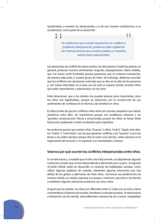 14 Movilización Nacional por la Mejora de los Aprendizajes
No olvidemos que cuando resolvemos un conflicto o
problema interpersonal, podemos estar repitiendo
las mismas formas que nuestros padres o maestros
usaron para solucionarlos.
Las situaciones de conflicto (los desacuerdos, las discusiones y hasta las peleas), en
general, producen muchos sentimientos: angustia, desesperación, cólera, fastidio,
que nos hacen sentir frustradas porque pensamos que no estamos manejando,
de manera adecuada, a nuestro grupo de niños. Sin embargo, debemos recordar
que los conflictos son situaciones naturales que se dan en la vida de las personas
y, con mayor intensidad, en el aula, por ser este un espacio donde conviven niños
que están aprendiendo a relacionarse con los otros.
Estas situaciones, que a los adultos nos pueden parecer poco importantes, para
los niños son significativas, porque se relacionan con la construcción de sus
sentimientos de confianza en sí mismos y de amistad con otros.
Es falsa la idea de que los conflictos entre niños son asuntos pequeños que deben
resolverse entre ellos, sin importancia porque son problemas menores y sin
“grandes consecuencias” físicas y emocionales porque los niños no tienen tanta
fuerza para golpearse ni tanto vocabulario para agredirse.
No podemos pensar que existen niños “buenos” y niños “malos”. Según esta idea,
los “malos” o “malcriados” son los que generan conflictos y los “buenos” nunca los
tienen o los evitan siempre porque dan la razón a los demás, ceden siempre en la
negociación del acuerdo o no expresan sus necesidades y deseos.
Veamos por qué ocurren los conflictos interpersonales entre niños:
En el nivel inicial y, a medida que el niño crece físicamente, va adquiriendo algunas
conductas sociales que se irán desarrollando y afirmando poco a poco. Al ingresar
al jardín infantil, están en desarrollo un conjunto de habilidades sociales, como
utilizar algunas palabras de cortesía, interpretar algunas emociones que hay
detrás de los gestos y ademanes de otros niños, comunicar sus preferencias de
manera verbal y no verbal, expresar sus quejas y reclamos, escuchar a los demás
y establecer algunas relaciones amistosas con otros niños.
Al igual que los adultos, los niños son diferentes entre sí. Cada uno es único y tiene
características e historias personales, familiares y culturales propias. Al relacionarse
e interactuar con los demás, estas diferentes maneras de ser y actuar, respetables
ayudándoles a resolver los desacuerdos y si de esa manera contribuimos a su
socialización, como parte de su desarrollo.
 