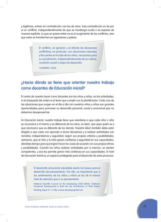 15TODOS PODEMOS APRENDER, NADIE SE QUEDA ATRÁS
El conflicto, en general, y el afronte de situaciones
conflictivas, en particular, son situaciones naturales
y frecuentes en la vida de los niños, necesarias para
su socialización, independientemente de su cultura,
condición social o etapa de desarrollo.
(Guerrero, 2000).
¿Hacia dónde se tiene que orientar nuestro trabajo
como docentes de Educación inicial?
El centro de nuestro hacer como docentes son los niños y niñas, no las actividades,
ni la búsqueda del orden ni el tener que cumplir con la planificación. Cada una de
las situaciones que surgen en el día a día con nuestros niños y niñas son grandes
oportunidades para promover su desarrollo personal, social y emocional que no
debemos desaprovechar.
En Educación Inicial, nuestro trabajo tiene que orientarse a que cada niño o niña
se reconozca a sí mismo y se diferencie de los otros, es decir, que sepa quién es y
que reconozca que es diferente de los demás. Nuestra labor también debe estar
dirigida a que cada uno aprenda a tomar decisiones y a realizar actividades con
iniciativa, independencia y seguridad, según sus propios criterios y posibilidades;
asimismo, que el niño y la niña ganen confianza y seguridad en sus capacidades,
dándoles tiempo para que logren hacer las cosas de acuerdo con sus propios ritmos
y posibilidades. Cuando los niños realizan actividades por sí mismos, se sienten
competentes, y eso les permite ganar más confianza en sus capacidades. El nivel
de Educación Inicial es un espacio privilegiado para el desarrollo de estos procesos.
El desarrollo emocional saludable sienta las bases para el
desarrollo del pensamiento. Por ello, es importante que a
los sentimientos de los niños y niñas se les dé el mismo
nivel de atención que a su pensamiento.
National Scientific Council on the Developing Child (2004). Children’s
Emotional Development Is Built into the Architecture of Their Brains:
Working Paper N°. 2. http://www.developingchild.net
y legítimas, entran en contradicción con las de otros. Esta contradicción es de por
sí un conflicto, independientemente de que se mantenga oculto o se exprese de
manera explícita. Lo que se quiere evitar no es el surgimiento de los conflictos, sino
que estos se transformen en agresiones y peleas.
 