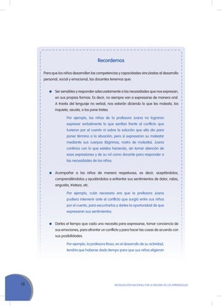 16 MoVILIZACIÓN NACIoNAL Por LA MEJorA DE LoS APrENDIZAJES
Recordemos
Para que los niños desarrollen las competencias y capacidades vinculadas al desarrollo
personal, social y emocional, las docentes tenemos que:
Ser sensibles y responder adecuadamente a las necesidades que nos expresan,
en sus propias formas. Es decir, no siempre van a expresarse de manera oral.
A través del lenguaje no verbal, nos estarán diciendo lo que les molesta, los
inquieta, asusta, o los pone tristes.
Por ejemplo, los niños de la profesora Juana no lograron
expresar verbalmente lo que sentían frente al conflicto que
tuvieron por el cuento ni sobre la solución que ella dio para
poner término a la situación; pero sí expresaron su malestar
mediante sus cuerpos (lágrimas, rostro de molestia). Juana
continúo con lo que estaba haciendo, sin tomar atención de
esas expresiones y de su rol como docente para responder a
las necesidades de los niños.
Acompañar a los niños de manera respetuosa, es decir, aceptándolos,
comprendiéndolos y ayudándolos a enfrentar sus sentimientos de dolor, rabia,
angustia, tristeza, etc.
Por ejemplo, cuán necesario era que la profesora Juana
pudiera intervenir ante el conflicto que surgió entre sus niños
por el cuento, para escucharlos y darles la oportunidad de que
expresaran sus sentimientos.
Darles el tiempo que cada uno necesita para expresarse, tomar conciencia de
sus emociones, para afrontar un conflicto y para hacer las cosas de acuerdo con
sus posibilidades.
Por ejemplo, la profesora rosa, en el desarrollo de su actividad,
tendría que haberse dado tiempo para que sus niños eligieran
 