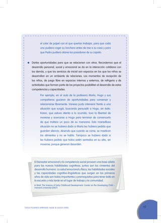 17ToDoS PoDEMoS APrENDEr, NADIE SE QuEDA ATrÁS
el color de papel con el que querían trabajar, para que cada
uno pudiera coger su lonchera antes de irse a su casa y para
que Pedro pudiera atarse los pasadores de su zapato.
Darles oportunidades para que se relacionen con otros. recordemos que el
desarrollo personal, social y emocional se da en la interacción cotidiana con
los demás, y que los servicios de inicial son espacios en los que los niños se
desarrollan en un ambiente de relaciones. Los momentos de recepción de
los niños, de juego libre en espacios internos y externos, de refrigerio y de
actividades que forman parte de los proyectos posibilitan el desarrollo de estas
competencias y capacidades.
Por ejemplo, en el aula de la profesora María, Hugo y sus
compañeros gozaron de oportunidades para conversar y
relacionarse libremente. Vanesa pudo intervenir frente a una
situación que surgió, buscando persuadir a Hugo, sin éxito.
Karen, que estuvo atenta a lo ocurrido, tuvo la libertad de
moverse y acercarse a Hugo para terminar de convencerlo
de que invitara un poco de su manzana. Esta maravillosa
situación no se hubiera dado si María les hubiera pedido que
guarden silencio, diciendo que cuando se come, se mastican
los alimentos y no se habla. Tampoco se hubiera dado si
les hubiera pedido que todos estén sentados en su sitio, sin
moverse, porque generan desorden.
El bienestar emocional y la competencia social proveen una base sólida
para las nuevas habilidades cognitivas; juntos son los cimientos del
desarrollo humano. La salud emocional y física, las habilidades sociales
y las capacidades cognitivo-lingüísticas que surgen en los primeros
años de vida son todas importantes y prerrequisitos para tener éxito en
la escuela y más tarde en el lugar de trabajo y la comunidad.
In Brief: The Science of Early Childhood Development. Center on the Developing Child –
Harvard university (2007)
 