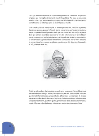 20 MoVILIZACIÓN NACIoNAL Por LA MEJorA DE LoS APrENDIZAJES
Decir “yo” es el resultado de un apasionante proceso de convertirse en persona
singular, que no implica únicamente repetir la palabra. Por eso, no se puede
enseñar a decir “yo”, sino que es una conquista del niño, luego de ir comprendiendo
cómo funciona su entorno y quién es él dentro de su mundo.
En la construcción del habla infantil, la tercera persona (“él”, “ella”) es la primera
figura que aparece, pues el niño está atento a su entorno y a las personas de su
medio, a quienes observa primero, antes que a sí mismo. Por esa razón, se puede
decir que primero aprende a reconocer al otro. De esta manera, en la medida en
que va tomando conciencia de los demás y de lo que él vive, el niño irá construyendo
la conciencia de sí, y la expresará verbalmente cuando dice: “Yo” o “mío”, así como
la conciencia del otro cuando se refiere a ese otro como “tú”. Algunos niños usarán
el “TÚ”, antes de decir “Yo”.
El niño se afirmará en el proceso de convertirse en persona, en la medida en que
vive experiencias consigo mismo, acompañado por otra persona (par o adulto)
que también tiene intereses y necesidades, diferentes o semejantes a él. En este
encuentro con los demás, toma conciencia de sí mismo: comienza a sentir que es
una persona diferente, que tiene gustos, preferencias, ideas. Es decir, construye su
propia vida, que está relacionada a los demás porque somos seres sociales.
 