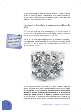22 MoVILIZACIÓN NACIoNAL Por LA MEJorA DE LoS APrENDIZAJES
Convivir en democracia es ejercer los derechos humanos y cumplir los deberes
sociales en un clima de libertad y respeto mutuo, lo que implica la identificación
del bien común y la búsqueda de acuerdos para alcanzarlo. Esta competencia se
desarrolla a lo largo de toda la educación básica.
¿Cómo se da el desarrollo de la convivencia democrática en los
niños?
El niño y la niña, desde que nacen, aprenden a vivir con otros. Primero con los
miembros de la familia que los atienden, con los cuales se relacionan íntimamente,
al punto que casi en forma natural se sienten parte de ella.
El jardín será su primer espacio público, donde se iniciará como ciudadano y
encontrará mayor variedad y cantidad de actores (profesora, directora, auxiliar,
otros niños, etc.), normas sociales más formales y mayores oportunidades para
aprender a convivir con otros.
El servicio de Educación
Inicial es el primer
espacio público donde
los niños se iniciarán
como ciudadanos.
Para relacionarse de manera constructiva con sus pares, es esencial que el niño,
además de entenderse a sí mismo, comprenda el pensamiento, las emociones, el
punto de vista y la conducta de los otros. Entender a los demás le dará mayores
posibilidades de acción, teniendo en cuenta los intereses de los otros, y hasta de
anticipar sus posibles reacciones en situaciones específicas. El punto más alto
de este aprendizaje es la capacidad del niño de ponerse en el lugar del otro,
especialmente cuando ese otro necesita comprensión, ayuda o consuelo (empatía).
 