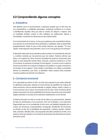 27TODOS PODEMOS APRENDER, NADIE SE QUEDA ATRÁS
2.2	Comprendiendo algunos conceptos
a. Autoestima
Está definida como el reconocimiento y valoración positiva que el niño hace de
sus características y cualidades personales, mostrando confianza en sí mismo
e identificando aquellas otras que está en camino de adquirir o mejorar. Esta
se manifiesta también cuando el niño verbaliza sus preferencias, deseos y
necesidades, incluyendo las situaciones en que solicita ayuda.
En el conocimiento de sí mismo, no hay que quedarse en las características físicas,
sino avanzar al reconocimiento de las destrezas y cualidades. Estas se desarrollan
progresivamente, desde lo que el niño puede observar, por ejemplo: “Yo corro
rápido”, hasta aspectos más profundos, como “A mi no me gusta que me empujen”.
El desarrollo adecuado de la autoestima está vinculado a la necesidad de atención
y a sentirse valorado por las personas que nos rodean. Podemos afirmar que
todos, y en especial los niños, tenemos necesidad de sentirnos reconocidos para
lograr un sano desarrollo mental y físico. Así pues, cuando le sonreímos a un niño
o lo miramos, le enviamos el mensaje “tú eres alguien”. Lo mismo ocurre cuando le
hacemos una señal con la cabeza, le dirigimos una palabra o un gesto, le enviamos
el mensaje “tú eres alguien”. Estas señales, transmitidas con calidez y sinceridad,
afirman su autoestima y por tanto, su identidad. Todos nuestros niños necesitan
muestras positivas de atención incondicional.
b. Conciencia emocional
Es la capacidad que tienen el niño y la niña para expresar lo que están sintiendo
en diferentes situaciones, tratando al mismo tiempo de identificar los motivos de
estas emociones. Esto les permite entender su alegría, tristeza, miedo o cólera y a
la vez reconocer, poco a poco, las emociones de los otros. Tener conciencia de las
propias emociones nos da la posibilidad de promover situaciones que nos brinden
alegría y felicidad. Es la base de las relaciones satisfactorias con los demás.
El sistema educativo ha sido el mundo de las ideas y los pensamientos, dejando
de lado los sentimientos y las emociones. Esto nos ha llevado a una educación
fragmentada que no ha considerado al niño como una totalidad integrada por el
cuerpo, las emociones, el pensamiento y el lenguaje. Desatender las emociones
es privarle al niño de la posibilidad de expresarse y sentirse querido, molesto,
triste, animado, ofendido, feliz. Una propuesta educativa centrada en el niño, en la
persona, tiene que atender con armonía las dimensiones del desarrollo emocional,
personal y social.
 