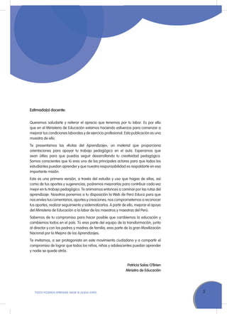 3ToDoS PoDEMoS APrENDEr, NADIE SE QuEDA ATrÁS
Estimada(o) docente:
Queremos saludarte y reiterar el aprecio que tenemos por tu labor. Es por ello
que en el Ministerio de Educación estamos haciendo esfuerzos para comenzar a
mejorar tus condiciones laborales y de ejercicio profesional. Esta publicación es una
muestra de ello.
Te presentamos las «rutas del Aprendizaje», un material que proporciona
orientaciones para apoyar tu trabajo pedagógico en el aula. Esperamos que
sean útiles para que puedas seguir desarrollando tu creatividad pedagógica.
Somos conscientes que tú eres uno de los principales actores para que todos los
estudiantes puedan aprender y que nuestra responsabilidad es respaldarte en esa
importante misión.
Esta es una primera versión, a través del estudio y uso que hagas de ellas, así
como de tus aportes y sugerencias, podremos mejorarlas para contribuir cada vez
mejor en tu trabajo pedagógico. Te animamos entonces a caminar por las rutas del
aprendizaje. Nosotros ponemos a tu disposición la Web de Perú Educa para que
nos envíes tus comentarios, aportes y creaciones; nos comprometemos a reconocer
tus aportes, realizar seguimiento y sistematizarlos. A partir de ello, mejorar el apoyo
del Ministerio de Educación a la labor de los maestros y maestras del Perú.
Sabemos de tu compromiso para hacer posible que cambiemos la educación y
cambiemos todos en el país. Tú eres parte del equipo de la transformación, junto
al director y con los padres y madres de familia, eres parte de la gran Movilización
Nacional por la Mejora de los Aprendizajes.
Te invitamos, a ser protagonista en este movimiento ciudadano y a compartir el
compromiso de lograr que todos los niños, niñas y adolescentes puedan aprender
y nadie se quede atrás.
Patricia Salas O’Brien
Ministra de Educación
 