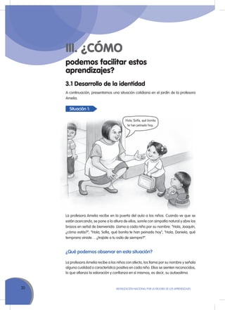 Situación 1:
30 MoVILIZACIÓN NACIoNAL Por LA MEJorA DE LoS APrENDIZAJES
podemos facilitar estos
aprendizajes?
III. ¿CÓMO
A continuación, presentamos una situación cotidiana en el jardín de la profesora
Amelia.
3.1 Desarrollo de la identidad
Hola, Sofía, qué bonita
te han peinado hoy.
La profesora Amelia recibe en la puerta del aula a los niños. Cuando ve que se
están acercando, se pone a la altura de ellos, sonríe con simpatía natural y abre los
brazos en señal de bienvenida. Llama a cada niño por su nombre: “Hola, Joaquín,
¿cómo estás?”; “Hola, Sofía, qué bonita te han peinado hoy”; “Hola, Daniela, qué
temprano viniste… ¿trajiste a tu osito de siempre?”.
¿Qué podemos observar en esta situación?
La profesora Amelia recibe a los niños con afecto, los llama por su nombre y señala
alguna cualidad o característica positiva en cada niño. Ellos se sienten reconocidos,
lo que afianza la valoración y confianza en sí mismos, es decir, su autoestima.
 