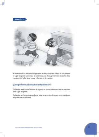 Situación 2:
31ToDoS PoDEMoS APrENDEr, NADIE SE QuEDA ATrÁS
A medida que los niños van ingresando al aula, cada uno coloca su lonchera en
el lugar asignado y se dirige al sector de juego de su preferencia: Joaquín, al de
construcción; Sofía, al del hogar, y Daniela, al de cuentos.
¿Qué podemos observar en esta situación?
Cada niño participa de la rutina de ingreso en forma autónoma: deja su lonchera
en el lugar asignado.
Cada niño, en forma independiente, elige el sector donde quiere jugar, poniendo
en práctica su autonomía.
 