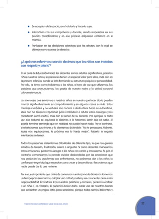 33TODOS PODEMOS APRENDER, NADIE SE QUEDA ATRÁS
	 Se apropian del espacio para habitarlo y hacerlo suyo.
	 Interactúan con sus compañeros y docente, siendo respetados en sus
propias características y en ese proceso adquieren confianza en sí
mismos.
	 Participan en las decisiones colectivas que les afectan, con lo cual se
afirman como sujetos de derecho.
¿A qué nos referimos cuando decimos que los niños son tratados
con respeto y afecto?
En el aula de Educación Inicial, las docentes somos adultos significativos, para los
niños nuestros actos y expresiones tienen un especial valor para ellos, más aún en
la primera infancia, donde se está formando su estructura psíquica o personalidad.
Por ello, la forma como hablamos a los niños, el tono de voz que utilizamos, las
palabras que pronunciamos, los gestos de nuestro rostro y la actitud corporal
cobran relevancia.
Los mensajes que enviamos a nuestros niños en nuestro quehacer diario pueden
marcar significativamente su comportamiento y en algunos casos su vida. Si los
mensajes verbales y no verbales son nocivos o destructivos hacia su autoestima,
ellos aún no tienen la capacidad para contradecir o refutar estos mensajes y los
consideran como ciertos, más aún si vienen de su docente. Por ejemplo, si cada
vez que Roberto se equivoca le decimos o le hacemos sentir que no sabe, él
podría terminar creyendo que en realidad no puede hacer nada. Por el contrario,
si relativizamos sus errores y lo alentamos diciéndole: “No te preocupes, Roberto,
todos nos equivocamos, la próxima vez lo harás mejor”, Roberto lo seguirá
intentando sin temor.
Todas las personas enfrentamos dificultades de diferente tipo, lo que nos genera
estados de tensión, frustración, cólera o angustia. Si como docentes manejamos
estas emociones, podremos acoger a los niños con cariño y entusiasmo. Si, por el
contrario, comenzamos la jornada escolar desbordadas por las emociones que
nos producen los problemas que enfrentamos, no podremos dar a los niños la
confianza y seguridad que necesitan para crecer y desarrollarse. Recordemos que
nadie puede dar lo que no tiene.
Por eso, es importante que antes de comenzar nuestra jornada diaria nos tomemos
untiempoparaserenarnos,adoptarunaactitudpositivayserconscientesdenuestra
responsabilidad formadora. Con nuestras palabras y acciones, podemos edificar
a un niño o, al contrario, le podemos hacer daño. Cada una de nosotras tendrá
que encontrar un propio estilo para serenarse, porque todos somos diferentes y
 