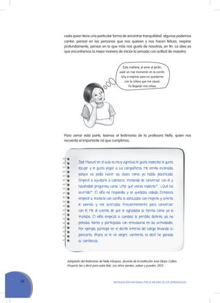 34 MoVILIZACIÓN NACIoNAL Por LA MEJorA DE LoS APrENDIZAJES
cada quien tiene una particular forma de encontrar tranquilidad: algunos podemos
cantar, pensar en las personas que nos quieren y nos hacen felices, respirar
profundamente, pensar en lo que más nos gusta de nosotras, en fin. La idea es
que encontremos la mejor manera de iniciar la jornada con actitud de maestra.
Esta mañana, al venir al jardín,
pasé un mal momento en la combi.
Voy a respirar para no quedarme
con la cólera que me causó.
Ya llegarán mis niños.
Para cerrar esta parte, leamos el testimonio de la profesora Nelly, quien nos
recuerda el importante rol que cumplimos.
José Manuel en el aula es muy agresivo, le gusta molestar, le gusta
escupir y le gusta pegar a sus compañeros. Me sentía incómoda
porque no podía hacer las clases como yo había planificado.
Empecé a ayudarle a calmarse, tratando de conversar con él y
haciéndole preguntas como “¿Por qué vienes molesto?”, “¿Qué ha
ocurrido?”. El niño no respondía y se quedaba callado. Entonces
empecé a tratarlo con cariño, lo abrazaba con respeto y afecto,
le sonreía y me acercaba frecuentemente para conversar
con él. Me di cuenta de que le agradaba la forma como yo lo
trataba. El niño empezó a cambiar, lo percibía distinto, ya no
peleaba tanto y participaba con entusiasmo en las actividades.
Por ejemplo, participó en el desfile interno del colegio llevando su
pancarta. Ahora se le ve alegre, contento, es decir, he ganado
su confianza.
Adaptado del testimonio de Nelly Vásquez, docente de la institución José Olaya. Callao.
Proyecto Ser y decir para estar feliz. Los niños sienten, saben y pueden. 2012.
 