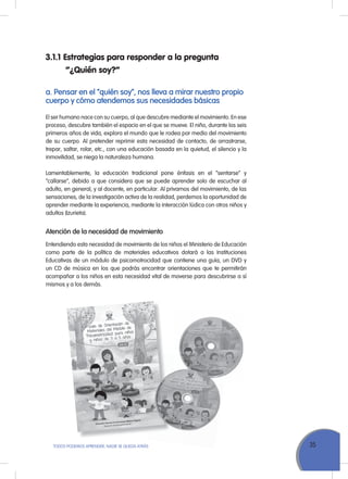 35ToDoS PoDEMoS APrENDEr, NADIE SE QuEDA ATrÁS
a. Pensar en el “quién soy”, nos lleva a mirar nuestro propio
cuerpo y cómo atendemos sus necesidades básicas
El ser humano nace con su cuerpo, al que descubre mediante el movimiento. En ese
proceso, descubre también el espacio en el que se mueve. El niño, durante los seis
primeros años de vida, explora el mundo que le rodea por medio del movimiento
de su cuerpo. Al pretender reprimir esta necesidad de contacto, de arrastrarse,
trepar, saltar, rolar, etc., con una educación basada en la quietud, el silencio y la
inmovilidad, se niega la naturaleza humana.
Lamentablemente, la educación tradicional pone énfasis en el “sentarse” y
“callarse”, debido a que considera que se puede aprender solo de escuchar al
adulto, en general, y al docente, en particular. Al privarnos del movimiento, de las
sensaciones, de la investigación activa de la realidad, perdemos la oportunidad de
aprender mediante la experiencia, mediante la interacción lúdica con otros niños y
adultos (Izurieta).
Atención de la necesidad de movimiento
Entendiendo esta necesidad de movimiento de los niños el Ministerio de Educación
como parte de la política de materiales educativos dotará a las Instituciones
Educativas de un módulo de psicomotrocidad que contiene una guía, un DVD y
un CD de música en los que podrás encontrar orientaciones que te permitirán
acompañar a los niños en esta necesidad vital de moverse para descubrirse a sí
mismos y a los demás.
3.1.1 Estrategias para responder a la pregunta
“¿Quién soy?”
 