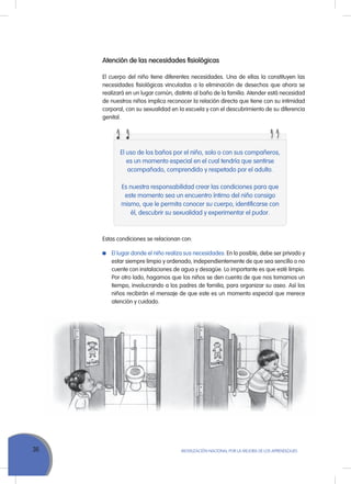 36 MoVILIZACIÓN NACIoNAL Por LA MEJorA DE LoS APrENDIZAJES
Atención de las necesidades fisiológicas
El cuerpo del niño tiene diferentes necesidades. una de ellas la constituyen las
necesidades fisiológicas vinculadas a la eliminación de desechos que ahora se
realizará en un lugar común, distinto al baño de la familia. Atender está necesidad
de nuestros niños implica reconocer la relación directa que tiene con su intimidad
corporal, con su sexualidad en la escuela y con el descubrimiento de su diferencia
genital.
El uso de los baños por el niño, solo o con sus compañeros,
es un momento especial en el cual tendría que sentirse
acompañado, comprendido y respetado por el adulto.
Es nuestra responsabilidad crear las condiciones para que
este momento sea un encuentro íntimo del niño consigo
mismo, que le permita conocer su cuerpo, identificarse con
él, descubrir su sexualidad y experimentar el pudor.
Estas condiciones se relacionan con:
El lugar donde el niño realiza sus necesidades. En lo posible, debe ser privado y
estar siempre limpio y ordenado, independientemente de que sea sencillo o no
cuente con instalaciones de agua y desagüe. Lo importante es que esté limpio.
Por otro lado, hagamos que los niños se den cuenta de que nos tomamos un
tiempo, involucrando a los padres de familia, para organizar su aseo. Así los
niños recibirán el mensaje de que este es un momento especial que merece
atención y cuidado.
 