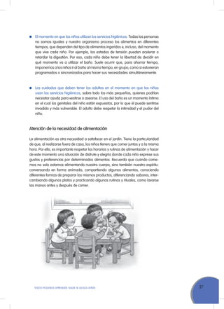 37ToDoS PoDEMoS APrENDEr, NADIE SE QuEDA ATrÁS
El momento en que los niños utilizan los servicios higiénicos. Todas las personas
no somos iguales y nuestro organismo procesa los alimentos en diferentes
tiempos, que dependen del tipo de alimentos ingeridos e, incluso, del momento
que vive cada niño. Por ejemplo, los estados de tensión pueden acelerar o
retardar la digestión. Por eso, cada niño debe tener la libertad de decidir en
qué momento va a utilizar el baño. Suele ocurrir que, para ahorrar tiempo,
imponemos a los niños ir al baño al mismo tiempo, en grupo, como si estuvieran
programados o sincronizados para hacer sus necesidades simultáneamente.
Los cuidados que deben tener los adultos en el momento en que los niños
usan los servicios higiénicos, sobre todo los más pequeños, quienes podrían
necesitar ayuda para vestirse o asearse. El uso del baño es un momento íntimo
en el cual los genitales del niño están expuestos, por lo que él puede sentirse
invadido y más vulnerable. El adulto debe respetar la intimidad y el pudor del
niño.
Atención de la necesidad de alimentación
La alimentación es otra necesidad a satisfacer en el jardín. Tiene la particularidad
de que, al realizarse fuera de casa, los niños tienen que comer juntos y a la misma
hora. Por ello, es importante respetar los horarios y rutinas de alimentación y hacer
de este momento una situación de disfrute y alegría donde cada niño exprese sus
gustos y preferencias por determinados alimentos. recuerda que cuando come-
mos no solo estamos alimentando nuestro cuerpo, sino también nuestro espíritu:
conversando en forma animada, compartiendo algunos alimentos, conociendo
diferentes formas de preparar los mismos productos, diferenciando sabores, inter-
cambiando algunos platos y practicando algunas rutinas y rituales, como lavarse
las manos antes y después de comer.
 